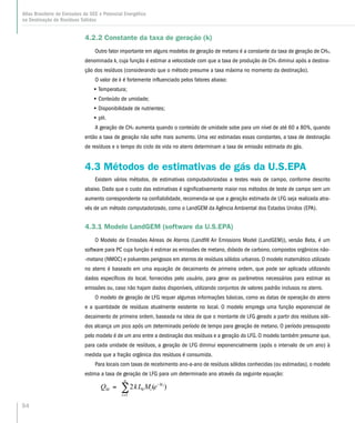 54
Atlas Brasileiro de Emissões de GEE e Potencial Energético
na Destinação de Resíduos Sólidos
4.2.2 Constante da taxa de geração (k)
Outro fator importante em alguns modelos de geração de metano é a constante da taxa de geração de CH4,
denominada k, cuja função é estimar a velocidade com que a taxa de produção de CH4 diminui após a destina-
ção dos resíduos (considerando que o método presume a taxa máxima no momento da destinação).
O valor de k é fortemente influenciado pelos fatores abaixo:
•• Temperatura;
•• Conteúdo de umidade;
•• Disponibilidade de nutrientes;
•• pH.
A geração de CH4 aumenta quando o conteúdo de umidade sobe para um nível de até 60 a 80%, quando
então a taxa de geração não sofre mais aumento. Uma vez estimadas essas constantes, a taxa de destinação
de resíduos e o tempo do ciclo de vida no aterro determinam a taxa de emissão estimada do gás.
4.3 Métodos de estimativas de gás da U.S.EPA
Existem vários métodos, de estimativas computadorizadas a testes reais de campo, conforme descrito
abaixo. Dado que o custo das estimativas é significativamente maior nos métodos de teste de campo sem um
aumento correspondente na confiabilidade, recomenda-se que a geração estimada de LFG seja realizada atra-
vés de um método computadorizado, como o LandGEM da Agência Ambiental dos Estados Unidos (EPA).
4.3.1 Modelo LandGEM (software da U.S.EPA)
O Modelo de Emissões Aéreas de Aterros (Landfill Air Emissions Model (LandGEM)), versão Beta, é um
software para PC cuja função é estimar as emissões de metano, dióxido de carbono, compostos orgânicos não-
-metano (NMOC) e poluentes perigosos em aterros de resíduos sólidos urbanos. O modelo matemático utilizado
no aterro é baseado em uma equação de decaimento de primeira ordem, que pode ser aplicada utilizando
dados específicos do local, fornecidos pelo usuário, para gerar os parâmetros necessários para estimar as
emissões ou, caso não hajam dados disponíveis, utilizando conjuntos de valores padrão inclusos no aterro.
O modelo de geração de LFG requer algumas informações básicas, como as datas de operação do aterro
e a quantidade de resíduos atualmente existente no local. O modelo emprega uma função exponencial de
decaimento de primeira ordem, baseada na ideia de que o montante de LFG gerado a partir dos resíduos sóli-
dos alcança um pico após um determinado período de tempo para geração de metano. O período pressuposto
pelo modelo é de um ano entre a destinação dos resíduos e a geração do LFG. O modelo também presume que,
para cada unidade de resíduos, a geração de LFG diminui exponencialmente (após o intervalo de um ano) à
medida que a fração orgânica dos resíduos é consumida.
Para locais com taxas de recebimento ano-a-ano de resíduos sólidos conhecidas (ou estimadas), o modelo
estima a taxa de geração de LFG para um determinado ano através da seguinte equação:
)(2 0
1
ikt
i
n
i
M eMLkQ −
=
∑=
 