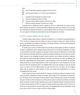 55
onde:
	= taxa de fluxo máximo esperado da geração de LFG (m3
/ano);
	 = soma do ano de abertura +1 (i=1) até o ano de projeção (n);
	 = constante da taxa de geração de metano (1/ano);
	 = potencial de geração de metano (m3
/Mg);
	 = massa de resíduos sólidos disposta no primeiro ano i (Mg);
	 = idade dos resíduos dispostos no primeiro ano i (anos).
A equação acima é utilizada para estimar a geração de LFG em um determinado ano a partir de todo o
resíduo disposto até aquele ano. É possível desenvolver projeções para vários anos variando-se o ano de proje-
ção e reaplicando as equações. Normalmente, o ponto de geração máxima de LFG ocorre no ano de fechamento
ou no ano seguinte ao fechamento (dependendo da taxa de destinação nos anos finais).
4.3.2 L0 e valores padrão de k em aterros
A literatura registra valores teóricos e passíveis de obtenção de L0 numa faixa de aproximadamente 6 a
270 m3
de CH4 por tonelada métrica de resíduos em aterros municipais. Os valores de k obtidos através da
literatura, de resultados de simulações em laboratório e de cálculos retroativos a partir das taxas de geração de
gás medidas variam de 0,003 a 0,21 ao ano.
De acordo com as normas da USEPA, existem dois conjuntos de valores-padrão que devem ser aplicados
ao utilizar o LandGEM para estimar a geração de gás de aterro para fins de cumprimento regulatório. Um destes,
o conjunto Clean Air Act (CAA), é baseado nos requisitos das Novas Normas de Desempenho de Fontes (New
Source Performance Standards (NSPS)) para controle das emissões atmosféricas de novos aterros de resíduos
sólidos urbanos ou nas orientações do governo federal americano para emissões de aterros já existentes.
Esse conjunto de valores-padrão gera estimativas de emissões conservadoras que podem ser utilizadas para
determinar a aplicabilidade das normas federais ou das orientações ao aterro sob avaliação. Os parâmetros
padrão do CAA são os mesmos desde setembro de 1997. O CAA exige que um aterro localizado em uma área
árida (com índice de precipitação inferior a 25 polegadas (635 mm) anuais) empregue um valor de k de 0,02
1/ano e um valor L0 de 170 m3
/Mg de resíduos. Um valor k de 0,04 1/ano e um valor L0 de 170 m3
/Mg de
rejeitos deve ser utilizado em aterros situados em áreas mais úmidas (com precipitações de, no mínimo,
25 polegadas (635 mm) anuais).
O outro conjunto de valores, denominado AP-42, é baseado nos fatores de emissões encontrados no docu-
mento de diretrizes “Compilação de Fatores de Emissões, Quinta Edição, AP-42” (Compilation of Emission Fac-
tors, Fifth Edition,AP-42). Este conjunto de valores-padrão é menos conservador (isto é, resulta em estimativas
de taxas de emissão de LFG mais baixas) que o CAA e pode ser usado na produção de estimativas de emissões
típicas na ausência de dados de teste específicos para o local. Os parâmetros-padrão do conjunto AP-42 são
os mesmos desde setembro de 1997 e se aplicam à maioria dos aterros dos Estados Unidos. O AP-42 reco-
menda que um aterro situado em uma área árida (menos de 25 polegadas (635 mm) de precipitações anuais)
use um valor k de 0,02 1/ano e um valor L0 de 100 m3
/Mg de rejeitos.
4 | Métodos de cálculo recomendados para estimativas de emissões em aterros brasileiros
 