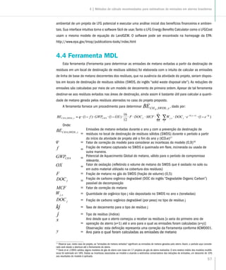 57
ambiental de um projeto de LFG potencial e executar uma análise inicial dos benefícios financeiros e ambien-
tais. Sua interface intuitiva torna o software fácil de usar.Tanto o LFG Energy Benefits Calculator como o LFGCost
usam o mesmo modelo de equação do LandGEM. O software pode ser encontrado na homepage da EPA:
http://www.epa.gov/lmop/publications-tools/index.html
4.4 Ferramenta MDL
Esta ferramenta (Ferramenta para determinar as emissões de metano evitadas a partir da destinação de
resíduos em um local de destinação de resíduos sólidos) foi elaborada com o intuito de calcular as emissões
de linha de base de metano decorrentes dos resíduos, que na ausência da atividade do projeto, seriam dispos-
tos em locais de destinação de resíduos sólidos (SWDS, do inglês “solid waste disposal site”). As reduções de
emissões são calculadas por meio de um modelo de decaimento de primeira ordem. Apesar de tal ferramenta
destinar-se aos resíduos evitados nas áreas de destinação, ainda assim é bastante útil para calcular a quanti-
dade de metano gerada pelos resíduos aterrados no caso do projeto proposto.
A ferramenta fornece um procedimento para determinar ySWDSCHBE ,,4
, dado por:
∑∑ −−−
=
−⋅⋅⋅⋅⋅⋅⋅⋅−⋅⋅−⋅=
j
kjxyk
jxj
y
x
fCHySWDSCH eeDOCWMCFDOCFOXGWPfBE )1(
12
16
)1()1( )(
,
1
4,,4 ϕ
Onde:
=
Emissões de metano evitadas durante o ano y com a prevenção da destinação de
resíduos no local de destinação de resíduos sólidos (SWDS) durante o período a partir
do início da atividade de projeto até o fim do ano y (tCO2e)17
= Fator de correção do modelo para considerar as incertezas do modelo (0,9)18
= Fração de metano capturada no SWDS e queimada em flare, incinerada ou usada de
outra maneira.
= Potencial de Aquecimento Global do metano, válido para o período de compromisso
relevante.
= Fator de oxidação (refletindo o volume de metano do SWDS que é oxidado no solo ou
em outro material utilizado na cobertura dos resíduos)
= Fração de metano no gás do SWDS (fração de volume) (0,5)
= Fração de carbono orgânico degradável (DOC do inglês “Degradable Organic Carbon”)
passível de decomposição
= Fator de correção do metano
= Quantidade de orgânico tipo j não depositado no SWDS no ano x (toneladas)
= Fração de carbono orgânico degradável (por peso) no tipo de resíduo j
= Taxa de decaimento para o tipo de resíduo j
= Tipo de resíduo (índice)
=
Ano desde que o aterro começou a receber os resíduos [x varia do primeiro ano de
operação do aterro (x=1) até o ano para o qual as emissões foram calculadas (x=y)]
Observação: esta definição representa uma correção da Ferramenta conforme ACM0001.
= Ano para o qual foram calculadas as emissões de metano
17
Observe que, neste caso de projeto, as “emissões de metano evitadas” significam as emissões de metano geradas pelo aterro.Assim, o período aqui conside-
rado será desde a abertura até o fechamento do aterro.
18
Oonk et el. (1994) validou alguns modelos de gás de aterro com base em 17 projetos de gás de aterro realizados. O erro relativo médio dos modelos multifá-
sicos foi estimado em 18%. Dadas as incertezas associadas ao modelo e visando a estimativa conservadora das reduções de emissões, um desconto de 10%
aos resultados do modelo é aplicado.
4 | Métodos de cálculo recomendados para estimativas de emissões em aterros brasileiros
 