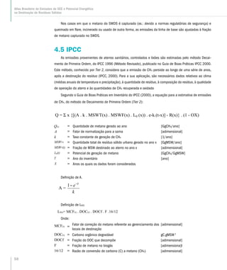 58
Atlas Brasileiro de Emissões de GEE e Potencial Energético
na Destinação de Resíduos Sólidos
Nos casos em que o metano do SWDS é capturado (ex.: devido a normas regulatórias de segurança) e
queimado em flare, incinerado ou usado de outra forma, as emissões da linha de base são ajustadas à fração
de metano capturado no SWDS.
4.5 IPCC
As emissões provenientes de aterros sanitários, controlados e lixões são estimadas pelo método Decai-
mento de Primeira Ordem, do IPCC 1996 (Método Revisado), publicado no Guia de Boas Práticas IPCC 2000.
Este método, conhecido por Tier 2, considera que a emissão de CH4 persiste ao longo de uma série de anos,
após a destinação do resíduo (IPCC, 2000). Para a sua aplicação, são necessários dados relativos ao clima
(médias anuais de temperatura e precipitação), à quantidade de resíduo, à composição do resíduo, à qualidade
de operação do aterro e às quantidades de CH4 recuperada e oxidada
Segundo o Guia de Boas Práticas em Inventário do IPCC (2000), a equação para a estimativa de emissões
de CH4, do método de Decaimento de Primeira Ordem (Tier 2):
= Quantidade de metano gerado ao ano [GgCH4/ano]
= Fator de normalização para a soma [adimensional]
= Taxa constante de geração de CH4 [1/ano]
= Quantidade total de resíduo sólido urbano gerado no ano x [GgMSW/ano]
= Fração de MSW destinado ao aterro no ano x [adimensional]
= Potencial de geração de metano [GgCH4/GgMSW]
= Ano do inventário [ano]
= Anos os quais os dados foram considerados
Definição de A.
A =
k
e k
1
Definição de L0(t)
L0(t)= MCF(t) . DOC(t) . DOCf . F .16/12
Onde:
MCF(t) =
Fator de correção do metano referente ao gerenciamento dos
locais de destinação
[adimensional]
DOC(t) = Carbono orgânico degradável gC.gMSW-1
DOCf = Fração do DOC que decompõe [adimensional]
F = Fração de metano no biogás [adimensiona]l
16/12 = Razão de conversão de carbono (C) a metano (CH4) [adimensional]
Q = x {[(A . k . MSWT(x) . MSWF(x) . L0 (x)) . e-k.(t-x)] - R(x)} . (1 - OX)
 