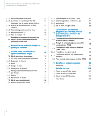 6
Atlas Brasileiro de Emissões de GEE e Potencial Energético
na Destinação de Resíduos Sólidos
5.1.2 Precipitação média anual – MAP 61
5.1.3 O potencial de evapotranspiração – PET 63
5.1.4
Quantidade total de resíduo gerado – MSWT(t)
e fração de resíduos destinada ao aterro
– MSWF(t)
63
5.1.5 Potencial de geração de metano – L0(x) 63
5.1.6 Metano recuperado – R 66
5.1.7 Fator de oxidação – OX 66
5.2
Resultados de modelagem de estimativa, por
região e estado, das Emissões de GEE no
período de 2009 a 2039
67
6
Estimativas de potencial energético
por região e estado
74
7
Análise sobre a viabilidade do
aproveitamento do biogás
76
7.1 Gás de aterro como fonte de calor 76
7.1.1 LFG como combustível de baixo rendimento 76
7.1.2 Evaporação de chorume 77
7.1.3 Fornos 78
7.1.4 Geração de vapor 78
7.1.5 Aquecimento de espaços 78
7.1.6
Aplicações do resfriamento e aquecimento
por absorção
79
7.1.7 Caldeira 79
7.1.8 Aquecimento de estufas 81
7.2 Gás de aterro em eletricidade 82
7.2.1 Motores de combustão interna 82
7.2.2 Sistema de geração por turbina a vapor 83
7.2.3 Sistema de geradores por turbinas a gás 84
7.2.4 Microturbinas 85
7.3 Gás de aterro para gás natural 90
8
Levantamento de eventuais
programas ou subsídios públicos
que estimulem a produção de
energia renovável
92
8.1
Programa de incentivo às fontes alternativas
de energia elétrica – PROINFA
93
8.2
Redução de tarifas pela agência nacional de
energia elétrica – ANEEL
95
8.3
Fundo nacional sobre mudanças climáticas
(Fundo Clima)
95
8.3.1 Fundo Clima – energia renovável 96
8.3.2
Fundo Clima – resíduos com aproveitamento
energético
96
8.4 Plano nacional sobre mudança do clima – PNMC 96
9 Conclusões e recomendações 98
Bibliografia 100
Estudos de caso 101
1 Estudo de caso: CTR São Mateus 105
2 Estudo de caso: CTR Santa Rosa 133
3 Estudo de caso: CTR Candeias 151
Ficha Técnica 167
 