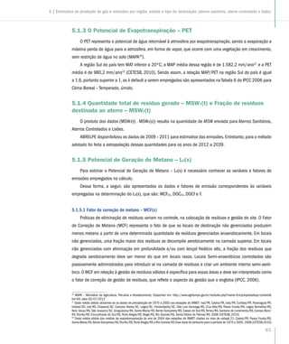 63
5.1.3 O Potencial de Evapotranspiração – PET
O PET representa o potencial de água retornável à atmosfera por evapotranspiração, sendo a evaporação a
máxima perda de água para a atmosfera, em forma de vapor, que ocorre com uma vegetação em crescimento,
sem restrição de água no solo (MAPA20
).
A região Sul do país tem MAT inferior a 20ºC, a MAP média dessa região é de 1.582,2 mm/ano21
e a PET
média é de 980,2 mm/ano22
(CETESB, 2010). Sendo assim, a relação MAP/PET na região Sul do país é igual
a 1,6, portanto superior a 1, os k default a serem empregados são apresentados na Tabela 6 do IPCC 2006 para
Clima Boreal – Temperado, úmido.
5.1.4 Quantidade total de resíduo gerado – MSWT(t) e Fração de resíduos
destinada ao aterro – MSWF(t)
O produto dos dados (MSWT(t) . MSWF(x)) resulta na quantidade de MSW enviada para Aterros Sanitários,
Aterros Controlados e Lixões.
ABRELPE disponibilizou os dados de 2009 – 2011 para estimativa das emissões. Entretanto, para o método
adotado foi feita a extrapolação dessas quantidades para os anos de 2012 a 2039.
5.1.5 Potencial de Geração de Metano – L0(x)
Para estimar o Potencial de Geração de Metano – L0(x) é necessário conhecer as variáveis e fatores de
emissões empregados no cálculo.
Dessa forma, a seguir, são apresentados os dados e fatores de emissão correspondentes às variáveis
empregadas na determinação do L0(x), que são: MCF(x), DOC(x), DOCf e F.
5.1.5.1 Fator de correção de metano – MCF(x)
Práticas de eliminação de resíduos variam no controle, na colocação de resíduos e gestão do site. O Fator
de Correção de Metano (MCF) representa o fato de que os locais de destinação não gerenciados produzem
menos metano a partir de uma determinada quantidade de resíduos gerenciados anaerobicamente. Em locais
não gerenciados, uma fração maior dos resíduos se decompõe aerobicamente na camada superior. Em locais
não gerenciados com eliminação em profundidade e/ou com lençol freático alto, a fração dos resíduos que
degrada aerobicamente deve ser menor do que em locais rasos. Locais Semi-anaeróbicos controlados são
passivamente administrados para introduzir ar na camada de resíduos e criar um ambiente interno semi-aeró-
bico. O MCF em relação à gestão de resíduos sólidos é específico para essas áreas e deve ser interpretado como
o fator de correção de gestão de resíduos, que reflete o aspecto da gestão que o engloba (IPCC, 2006).
20
MAPA – Ministério da Agricultura, Pecuária e Abastecimento, Disponível em: http://www.agritempo.gov.br/modules.php?name=Encyclopediaop=content
tid=94, data 02/07/2012
21
Dado médio obtido utilizando-se os dados de precipitação de 1970 a 2005 nas estações do INMET: Ivaí/PR, Castro/PR, Irati/PR, Curitiba/PR, Paranaguá/PR,
Indaial/SC, Irai/RS, Chapecó/SC, Campos Novos/SC, Lages/SC, Florianópolis/SC, São Luis Gonzaga/RS, Cruz Alta/RS, Passo Fundo/RS, Lagoa Vermelha/RS,
Bom Jesus/RS, São Joaquim/SC, Uruguaiana/RS, Santa Maria/RS, Bento Gonçalves/RS, Caxias do Sul/RS,Torres/RS, Santana do Livramento/RS, Campo Bom/
RS,Triunfo/RS, Encruzilhada do Sul/RS, Porto Alegre/RS, Bagé/RS, Rio Grande/RS, Santa Vitória do Palmar/RS. 2008 (CETESB, 2010)
22
Dado médio obtido das médias de evapotranspiração do ano de 2004 das estações do INMET citadas na nota de rodapé 21, Castro/PR, Passo Fundo/RS,
Santa Maria/RS,Bento Gonçalves/RS,Triunfo/RS,PortoAlegre/RS e Rio Grande/RS Esse dado foi atribuído para o período de 1970 a 2005.2008 (CETESB,2010)
5 | Estimativa de produção de gás e emissões por região, estado e tipo de destinação (aterro sanitário, aterro controlado e lixão)
 