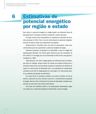 6
Atlas Brasileiro de Emissões de GEE e Potencial Energético
na Destinação de Resíduos Sólidos
74
Estimativas de
potencial energético
por região e estado
Para estimar o potencial energético do biogás gerado nos diferentes locais de
destinação final, é necessário conhecer inicialmente o volume estimado.
Na seção anterior, foram apresentados os resultados da estimativa de emis-
sões expressas em tCO2e. Para o caso da determinação do potencial energético,
partimos do volume de gás que provavelmente será gerado.
Posteriormente, é necessário fazer uma série de pressupostos, neste caso,
conservadoras para não superestimar o potencial energético do biogás.
Diferentes provedores de geradores de eletricidade a partir de biogás têm
especificações diferentes. De maneira geral, estima-se que são necessários de
670 a 800 m3
/h de biogás com uma concentração de 50% de CH4 para garantir a
instalação de 1 MWe.
Adicionalmente. nem todo o biogás gerado nos diferentes locais de destina-
ção pode ser coletado; sempre haverá uma fração que acabará emitida para a
atmosfera. Dessa forma, por este cálculo, baseado na experiência de eficiência de
captura em vários locais de destinação final e com propósitos de simplificação,
considera-se que 40% do biogás gerado em cada região e em cada estado pode-
ria ser utilizado para geração de eletricidade.
Da mesma forma, é necessário considerar uma série de critérios na hora de
estimar o potencial; isto inclui entender muito bem o comportamento da geração
de biogás, datas de início e fechamento dos locais de destinação, condições ope-
racionais de cada local, entre muitos outros fatores.
Com base nos resultados prévios e nos pressupostos apresentados, segue
uma tabela com o potencial de geração de eletricidade a partir de biogás.
 