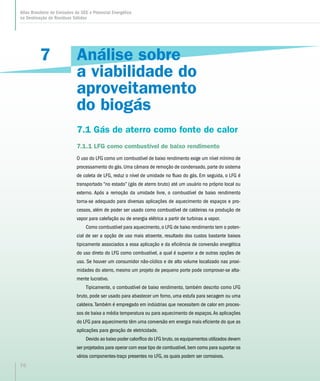 7
Atlas Brasileiro de Emissões de GEE e Potencial Energético
na Destinação de Resíduos Sólidos
76
Análise sobre
a viabilidade do
aproveitamento
do biogás
7.1 Gás de aterro como fonte de calor
7.1.1 LFG como combustível de baixo rendimento
O uso do LFG como um combustível de baixo rendimento exige um nível mínimo de
processamento do gás. Uma câmara de remoção de condensado, parte do sistema
de coleta de LFG, reduz o nível de umidade no fluxo do gás. Em seguida, o LFG é
transportado “no estado” (gás de aterro bruto) até um usuário no próprio local ou
externo. Após a remoção da umidade livre, o combustível de baixo rendimento
torna-se adequado para diversas aplicações de aquecimento de espaços e pro-
cessos, além de poder ser usado como combustível de caldeiras na produção de
vapor para calefação ou de energia elétrica a partir de turbinas a vapor.
Como combustível para aquecimento, o LFG de baixo rendimento tem o poten-
cial de ser a opção de uso mais atraente, resultado dos custos bastante baixos
tipicamente associados a essa aplicação e da eficiência de conversão energética
do uso direto do LFG como combustível, a qual é superior a de outras opções de
uso. Se houver um consumidor não-cíclico e de alto volume localizado nas proxi-
midades do aterro, mesmo um projeto de pequeno porte pode comprovar-se alta-
mente lucrativo.
Tipicamente, o combustível de baixo rendimento, também descrito como LFG
bruto, pode ser usado para abastecer um forno, uma estufa para secagem ou uma
caldeira.Também é empregado em indústrias que necessitem de calor em proces-
sos de baixa a média temperatura ou para aquecimento de espaços.As aplicações
do LFG para aquecimento têm uma conversão em energia mais eficiente do que as
aplicações para geração de eletricidade.
Devido ao baixo poder calorífico do LFG bruto,os equipamentos utilizados devem
ser projetados para operar com esse tipo de combustível,bem como para suportar os
vários componentes-traço presentes no LFG, os quais podem ser corrosivos.
 