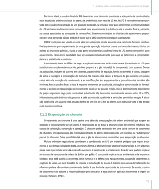 77
7 | Análise sobre a viabilidade do aproveitamento do biogás
De forma ideal, o usuário final do LFG deveria ter uma demanda constante e adequada de combustível e
estar localizado próximo ao local do aterro, de preferência, num raio de 10 km. O LFG é normalmente transpor-
tado até o usuário final através de um gasoduto dedicado. O principal fator para determinar a comerciabilidade
do LFG de baixo rendimento como combustível para aquecimento é a distância até o usuário final e, portanto,
os custos associados ao transporte do combustível. Sistemas municipais ou distritais de aquecimento propor-
cionam uma demanda básica estável de calor que o LFG raramente consegue supersaturar.
O LFG bruto pode ser usado em uma série de aplicações, desde aquecer uma estufa até fornecer combus-
tível suplementar para aquecimento de uma grande operação industrial (como um forno de cimento, fábrica de
asfalto ou indústria química). Dada a vasta gama de potenciais usuários finais do LFG como combustível para
aquecimento, cada aterro candidato deve ser avaliado individualmente para que se determine a comerciabili-
dade e a viabilidade econômica.
A combustão direta do LFG é, de longe, a opção de reuso mais fácil e mais barata. O uso direto do LFG para
substituir ou complementar o carvão, petróleo, propano e o gás natural já foi comprovado com sucesso. Dentre
as aplicações, incluem-se queima em caldeiras, aquecimento de espaços, fornos de cimento e tijolos, secagem
de lama, e secagem e incineração de chorume. Na maioria dos casos, a limpeza do gás consiste em pouca
coisa além da remoção do condensado, e as modificações em equipamentos e procedimentos também são
mínimas. Para o usuário final. o risco é pequeno em termos de qualidade. utilização e continuidade do forneci-
mento. O período de recuperação do investimento pode ser de poucos meses. mas é extremamente dependente
do preço negociado pago pelo combustível substituído. Os descontos normalmente variam entre 10 e 20%,
influenciados pela distância do gasoduto e pela quantidade. qualidade e variações permitidas no gás. A situa-
ção ideal seria um usuário final, situado dentro de um raio de 3 km do aterro, que aceitasse todo o gás gerado
e de maneira contínua.
7.1.2 Evaporação de chorume
O tratamento do chorume é uma dentre uma série de preocupações de ordem ambiental que surgem ao
observar o funcionamento de um aterro. A necessidade de se tratar o chorume pode ter enorme influência nos
custos de concepção, construção e operação. O chorume pode ser tratado em uma usina comum de tratamento
de efluentes; em alguns casos. ele é recirculado através do aterro, desencadeando um processo de “autolimpeza”
parcial do chorume. Outra possibilidade é usar o gás de aterro como combustível para evaporação do chorume.
Muitas entidades reguladoras consideram o condensado de LFG um material perigoso que requer trata-
mento, o que limita o descarte direto. Da mesma forma. o chorume pode alcançar níveis tóxicos e, em algumas
áreas, não é permitido recirculá-lo de volta ao aterro.A destinação e o tratamento fora do local podem implicar
em custos de transporte da ordem de 1 dólar por galão. O transporte implica riscos ambientais e de responsa-
bilidade, pois está sujeito a acidentes, falha humana e a defeito nos equipamentos. causando vazamentos e
exigindo. às vezes. um caro trabalho de limpeza e remediação de danos.A maioria das usinas de tratamento de
efluentes prefere não aceitar o condensado devido à sua limitada capacidade de tratamento. Se aceito, a usina
de tratamento não assume a responsabilidade pelo descarte, e esta pode ser aplicada novamente à origem do
resíduo (Vonasek. 1993).
 