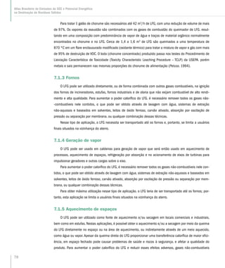 78
Atlas Brasileiro de Emissões de GEE e Potencial Energético
na Destinação de Resíduos Sólidos
Para tratar 1 galão de chorume são necessários até 42 m3
/h de LFG, com uma redução de volume de mais
de 97%. Os vapores da exaustão são combinados com os gases de combustão do queimador de LFG. resul-
tando em uma composição com predominância de vapor de água e traços de material orgânico normalmente
encontrados no chorume e no LFG. Cerca de 1,4 a 1,6 m3
de LFG são queimados a uma temperatura de
870 ºC em um flare enclausurado modificado (oxidante térmico) para tratar a mistura de vapor e gás com mais
de 95% de destruição de VOC. O lodo (chorume concentrado) produzido passa nos testes do Procedimento de
Lixiviação Característica de Toxicidade (Toxicity Characteristic Leaching Procedure – TCLP) da USEPA. porém
metais e sais permanecem nas mesmas proporções do chorume de alimentação (Peluso. 1994).
7.1.3 Fornos
O LFG pode ser utilizado diretamente, ou de forma combinada com outros gases combustíveis, na ignição
dos fornos de incineradores, estufas, fornos industriais e de olaria que não exijam combustível de alto rendi-
mento e alta qualidade. Para aumentar o poder calorífico do LFG. é necessário remover todos os gases não-
-combustíveis nele contidos, o que pode ser obtido através de lavagem com água, sistemas de extração
não-aquosos e baseados em solventes, leitos de óxido ferroso, carvão ativado, absorção por oscilação de
pressão ou separação por membrana. ou qualquer combinação dessas técnicas.
Nesse tipo de aplicação, o LFG necessita ser transportado até os fornos e, portanto, se limita a usuários
finais situados na vizinhança do aterro.
7.1.4 Geração de vapor
O LFG pode ser usado em caldeiras para geração de vapor que será então usado em aquecimento de
processos, aquecimento de espaços, refrigeração por absorção e no acionamento de eixos de turbinas para
impulsionar geradores e outras cargas sobre o eixo.
Para aumentar o poder calorífico do LFG, é necessário remover todos os gases não-combustíveis nele con-
tidos, o que pode ser obtido através de lavagem com água, sistemas de extração não-aquosos e baseados em
solventes, leitos de óxido ferroso, carvão ativado, absorção por oscilação de pressão ou separação por mem-
brana, ou qualquer combinação dessas técnicas.
Para obter máxima utilização nesse tipo de aplicação. o LFG teria de ser transportado até os fornos; por-
tanto, esta aplicação se limita a usuários finais situados na vizinhança do aterro.
7.1.5 Aquecimento de espaços
O LFG pode ser utilizado como fonte de aquecimento e/ou secagem em locais comerciais e industriais,
bem como em estufas. Nestas aplicações, é possível obter o aquecimento e/ou a secagem por meio da queima
do LFG diretamente no espaço ou na área de aquecimento, ou indiretamente através de um meio aquecido,
como água ou vapor. Apesar da queima direta do LFG proporcionar uma transferência calorífica de maior efici-
ência, em espaço fechado pode causar problemas de saúde e riscos à segurança. e afetar a qualidade do
produto. Para aumentar o poder calorífico do LFG e reduzir esses efeitos adversos, gases não-combustíveis
 