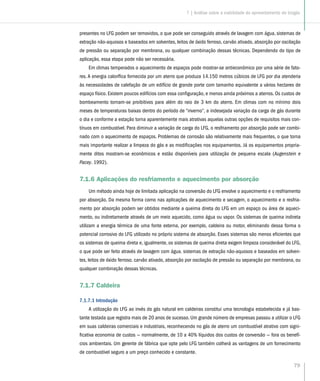 79
presentes no LFG podem ser removidos, o que pode ser conseguido através de lavagem com água, sistemas de
extração não-aquosos e baseados em solventes, leitos de óxido ferroso, carvão ativado, absorção por oscilação
de pressão ou separação por membrana, ou qualquer combinação dessas técnicas. Dependendo do tipo de
aplicação, essa etapa pode não ser necessária.
Em climas temperados o aquecimento de espaços pode mostrar-se antieconômico por uma série de fato-
res. A energia calorífica fornecida por um aterro que produza 14.150 metros cúbicos de LFG por dia atenderia
às necessidades de calefação de um edifício de grande porte com tamanho equivalente a vários hectares de
espaço físico. Existem poucos edifícios com essa configuração, e menos ainda próximos a aterros. Os custos de
bombeamento tornam-se proibitivos para além do raio de 3 km do aterro. Em climas com no mínimo dois
meses de temperaturas baixas dentro do período de “inverno”, a indesejada variação da carga de gás durante
o dia e conforme a estação torna aparentemente mais atrativas aquelas outras opções de requisitos mais con-
tínuos em combustível. Para diminuir a variação de carga do LFG, o resfriamento por absorção pode ser combi-
nado com o aquecimento de espaços. Problemas de corrosão são relativamente mais frequentes, o que torna
mais importante realizar a limpeza do gás e as modificações nos equipamentos. Já os equipamentos propria-
mente ditos mostram-se econômicos e estão disponíveis para utilização de pequena escala (Augenstein e
Pacey. 1992).
7.1.6 Aplicações do resfriamento e aquecimento por absorção
Um método ainda hoje de limitada aplicação na conversão do LFG envolve o aquecimento e o resfriamento
por absorção. Da mesma forma como nas aplicações de aquecimento e secagem, o aquecimento e o resfria-
mento por absorção podem ser obtidos mediante a queima direta do LFG em um espaço ou área de aqueci-
mento, ou indiretamente através de um meio aquecido, como água ou vapor. Os sistemas de queima indireta
utilizam a energia térmica de uma fonte externa, por exemplo, caldeira ou motor, eliminando dessa forma o
potencial corrosivo do LFG utilizado no próprio sistema de absorção. Esses sistemas são menos eficientes que
os sistemas de queima direta e, igualmente, os sistemas de queima direta exigem limpeza considerável do LFG,
o que pode ser feito através de lavagem com água. sistemas de extração não-aquosos e baseados em solven-
tes, leitos de óxido ferroso. carvão ativado, absorção por oscilação de pressão ou separação por membrana, ou
qualquer combinação dessas técnicas.
7.1.7 Caldeira
7.1.7.1 Introdução
A utilização do LFG ao invés do gás natural em caldeiras constitui uma tecnologia estabelecida e já bas-
tante testada que registra mais de 20 anos de sucesso. Um grande número de empresas passou a utilizar o LFG
em suas caldeiras comerciais e industriais, reconhecendo no gás de aterro um combustível atrativo com signi-
ficativa economia de custos — normalmente, de 10 a 40% líquidos dos custos de conversão — fora os benefí-
cios ambientais. Um gerente de fábrica que opte pelo LFG também colherá as vantagens de um fornecimento
de combustível seguro a um preço conhecido e constante.
7 | Análise sobre a viabilidade do aproveitamento do biogás
 