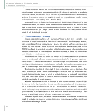 80
Atlas Brasileiro de Emissões de GEE e Potencial Energético
na Destinação de Resíduos Sólidos
Caldeiras, assim como a maioria das aplicações de aquecimento e co-combustão, mostram-se relativa-
mente imunes aos contaminantes oriundos da combustão do LFG. A limpeza do gás consiste na remoção do
condensado utilizando, por vezes, nada além de armadilhas no gasoduto e filtragem opcional. Foram relatados
problemas de corrosão nas caldeiras, mas isto pode ser aliviado com a instalação de aço inoxidável e outros
materiais resistentes à corrosão (Pacey. Doorn e Thorneloe. 1994).
Uma utilização comum do LFG ocorre em fornos a gás, onde o gás é empregado no aquecimento da água
do sistema de caldeiras, Este sistema é simples, entretanto, o motivo desta solução não ser a mais usada deve
estar no fato de o preço por kW de eletricidade produzido ser minimamente superior ao preço por kW de calor.
Outro provável motivo seria que a energia é vendida de modo relativamente fácil e em quantidade ilimitada
através da rede de distribuição de energia.
7.1.7.2 Descrição da tecnologia e do processo
Instalações cujas caldeiras utilizam o LFG – usuários finais “diretos” do gás de aterro — acomodam o novo
combustível por meio de modernizações de baixo custo nas caldeiras movidas a gás natural e óleo já existentes,
com manutenção da eficiência dessas unidades. O tamanho das caldeiras que foram modernizadas com
sucesso para o LFG varia de 2 milhões de unidades térmicas britânicas por hora (MMBTU/hora) até 150
MMBTU/hora. O custo de conversão de uma caldeira média é estimado em poucos milhares de dólares para
pequenos ajustes, no caso de caldeiras pequenas, até dezenas de milhares de dólares para modernizações
mais elaboradas em unidades de maior porte.
Para modernizar com sucesso uma caldeira para utilização de LFG, certas características do gás de aterro
devem ser consideradas. O LFG possui cerca de metade do conteúdo calorífico do gás natural (aproximada-
mente 500 BTU) e é queimado a uma temperatura mais baixa que o gás natural devido ao seu maior volume
de nitrogênio, dióxido de carbono e umidade. Pequenas modificações são necessárias para adaptar uma cal-
deira ao maior fluxo de gás, maior poder corrosivo e menor temperatura de chama associados ao LFG.
Considerando que o conteúdo de metano do gás de aterro é metade do que ocorre no gás natural, o fluxo
de LFG necessário para fornecer o mesmo conteúdo energético é duas vezes maior. Para acomodar esta dife-
rença de fluxo, os orifícios das válvulas de controle de combustível precisam ser alargados. O uso de orifícios
mais largos significa maior economia de custos, por diminuir a quantidade de compressão necessária para
atender às especificações de pressão da caldeira.
A corrosão potencialmente resultante do uso de gás de aterro pode ser contornada mediante soluções
tecnicamente simples. Os pré-aquecedores de ar e as chaminés estão sujeitos à corrosão de compostos clora-
dos no gás de exaustão das caldeiras movidas pelo LFG. O trióxido de enxofre (SO3) formado a partir do conte-
údo de enxofre no LFG atinge o ponto de condensação no gás de exaustão da caldeira a aproximadamente 280
graus Fahrenheit (138° C). Se a temperatura do gás de exaustão cair abaixo do ponto de condensação, o cloro
presente no gás será capaz de corroer até mesmo componentes de aço inoxidável.
Sabe-se que depósitos de sílica, ferro, enxofre e cloro acumulam-se nos pré-aquecedores de ar e nos dutos
do gás de combustão, mas podem ser removidos facilmente por meio de sopragem da fuligem e de limpeza
manual durante a manutenção de rotina.
 