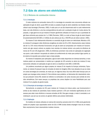 82
Atlas Brasileiro de Emissões de GEE e Potencial Energético
na Destinação de Resíduos Sólidos
7.2 Gás de aterro em eletricidade
7.2.1 Motores de combustão interna
7.2.1.1 Introdução
O motor recíproco de combustão interna (CI) é a tecnologia de conversão mais comumente utilizada nas
aplicações de gás de aterro; quase 80% de todos os projetos de gás de aterro existentes nos Estados Unidos
utilizam essa tecnologia (Thorneloe, 1992). A razão para um uso tão disseminado está no custo relativamente
baixo, com alta eficiência e uma boa correspondência de porte com a produção de gás em muitos aterros. No
passado, a regra geral era de que motores CI fossem geralmente utilizados em locais em que a quantidade de
gás fosse suficiente para produzir de 1 a 3 MW (Thorneloe, 1992), ou onde os fluxos de gás de aterro fossem
de aproximadamente 625.000 a 2 milhões de pés cúbicos por dia, a 450 BTU por pé cúbico (Jansen, 1992).
Os motores CI são relativamente eficientes na conversão de gás de aterro em eletricidade. Movidos a LFG,
os motores CI conseguem obter eficiências energéticas da ordem de 25 a 35%. Historicamente, esses motores
são de 5 a 15% menos eficientes funcionando com gás de aterro se comparados com motores em funciona-
mento com gás natural, embora os projetos mais recentes de motores tenham uma perda de eficiência de
menos de 5% com LFG (Augenstein, 1995). As eficiências aumentam mais ainda em aplicações de cogeração
nas quais o calor residual é recuperado do sistema de arrefecimento do motor para produzir água quente, ou
do sistema de exaustão para produzir vapor a baixa pressão.
Os motores CI adaptados para aplicações a gás de aterro estão disponíveis em diversos tamanhos, e mais
motores podem ser acrescentados à medida que a geração de LFG aumenta no aterro (os motores CI mais
comumente utilizados em aplicações de gás de aterro se classificam entre 800 e 3.000 kW).
Um problema encontrado por alguns projetos de motores CI diz respeito às licenças ambientais. Tipica-
mente, os motores CI possuem taxas de emissões de óxido de nitrogênio (NOx) mais elevadas do que as vistas
em outras tecnologias de conversão, de modo que, em algumas áreas, fica mais difícil obter licenças para um
projeto que empregue vários motores CI. Para enfrentar esse problema, os fabricantes têm desenvolvido moto-
res que produzem menos NOx através da melhoria na combustão e de outros recursos para controle de emis-
sões atmosféricas. Com esses avanços, os projetistas das usinas dispõem de maior flexibilidade para usar
motores CI em projetos de grande escala.
7.2.1.2 Descrição da tecnologia e do processo
Normalmente, os projetos de LFG usam motores de 4 tempos de mistura pobre, cujo funcionamento é
similar ao dos motores de automóveis. Esses motores queimam o LFG com montantes significativos de ar em
excesso para obter maior eficiência e menores emissões de NOx. Para gerar energia, o motor é conectado a um
virabrequim, que por sua vez aciona um gerador elétrico para produzir eletricidade.
7.2.1.3 Aplicação
Os modelos de motores utilizados em aterros têm tamanhos variando entre 0,5 e 3 MW, sendo geralmente
usados em projetos cujas capacidades variam de 0,8 a 6 MW (muitos destes empregam mais de um motor).
Mais recentemente, foram desenvolvidos modelos menores.
 