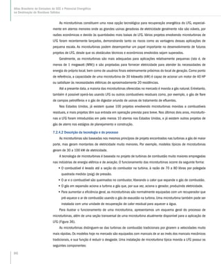 86
Atlas Brasileiro de Emissões de GEE e Potencial Energético
na Destinação de Resíduos Sólidos
As microturbinas constituem uma nova opção tecnológica para recuperação energética do LFG, especial-
mente em aterros menores onde as grandes usinas geradoras de eletricidade geralmente não são viáveis, por
razões econômicas e devido às quantidades mais baixas de LFG. Vários projetos envolvendo microturbinas de
LFG foram recentemente lançados, demonstrando tanto os riscos como as vantagens dessas aplicações de
pequena escala. As microturbinas podem desempenhar um papel importante no desenvolvimento de futuros
projetos de LFG, desde que os obstáculos técnicos e econômicos envolvidos sejam superados.
Geralmente, as microturbinas são mais adequadas para aplicações relativamente pequenas (isto é, de
menos de 1 megawatt (MW)) e são projetadas para fornecer eletricidade para atender às necessidades de
energia do próprio local, bem como de usuários finais extremamente próximos do local de geração. Como ponto
de referência, a capacidade de uma microturbina de 30 kilowatts (kW) é capaz de acionar um motor de 40 HP
ou satisfazer às necessidades elétricas de aproximadamente 20 residências.
Até a presente data, a maioria das microturbinas oferecidas no mercado é movida a gás natural. Entretanto,
também é possível operá-las usando LFG ou outros combustíveis residuais como, por exemplo, o gás de flare
de campos petrolíferos e o gás de digestor oriundo de usinas de tratamento de efluentes.
Nos Estados Unidos, já existem quase 100 projetos envolvendo microturbinas movidas a combustíveis
residuais, e mais projetos têm sua entrada em operação prevista para breve. Nos últimos dois anos, microturbi-
nas a LFG foram introduzidas em pelo menos 10 aterros nos Estados Unidos, e já existem outros projetos de
gás de aterro nos estágios de planejamento e construção.
7.2.4.2 Descrição da tecnologia e do processo
As microturbinas são baseadas nos mesmos princípios de projeto encontrados nas turbinas a gás de maior
porte, mas geram montantes de eletricidade muito menores. Por exemplo, modelos típicos de microturbinas
geram de 30 a 100 kW de eletricidade.
A tecnologia de microturbinas é baseada no projeto de turbinas de combustão muito maiores empregadas
nas indústrias de energia elétrica e de aviação. O funcionamento das microturbinas ocorre da seguinte forma:
•• O combustível é levado até a seção do combustor na turbina, à razão de 70 a 80 libras por polegada
quadrada medida (psig) de pressão.
•• O ar e o combustível são queimados no combustor, liberando o calor que expande o gás de combustão.
•• O gás em expansão aciona a turbina a gás que, por sua vez, aciona o gerador, produzindo eletricidade.
•• Para aumentar a eficiência geral, as microturbinas são normalmente equipadas com um recuperador que
pré-aquece o ar de combustão usando o gás de exaustão na turbina. Uma microturbina também pode ser
instalada com uma unidade de recuperação de calor residual para aquecer a água.
Para ilustrar o funcionamento de uma microturbina, apresentamos um esquema geral do processo de
microturbinas, além de uma seção transversal de uma microturbina atualmente disponível para a aplicação de
LFG (Figura 36).
As microturbinas distinguem-se das turbinas de combustão tradicionais por girarem a velocidades muito
mais rápidas. Os modelos hoje no mercado são equipados com mancais de ar ao invés dos mancais mecânicos
tradicionais, e sua função é reduzir o desgaste. Uma instalação de microturbina típica movida a LFG possui os
seguintes componentes:
 