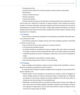 87
•• Compressor(es) de LFG;
•• Equipamento para tratamento de LFG (para remoção de umidade, siloxanos e particulados);
•• Microturbina(s);
•• Centros de controle de motores ;
•• Painel de interruptores;
•• Transformador elevatório.
A extensão requerida das etapas de pré-tratamento de combustível depende das características do LFG e
varia de acordo com o fabricante da microturbina. Em algumas instâncias, o gás é resfriado para remover a
umidade e as impurezas condensáveis, sendo depois reaquecido para fornecer combustível acima do ponto de
condensação para a microturbina. Além de remover a umidade, alguns fabricantes recomendam uma etapa de
absorção usando carvão ativado para remover quase a totalidade das impurezas.A Figura 37 apresenta a seção
transversal de uma microturbina.
7.2.4.3 Aplicação
Por seu tamanho, as microturbinas são geralmente mais adequadas para aplicações relativamente peque-
nas, normalmente até 1 MW.
As microturbinas proporcionam vantagens exclusivas sobre outras tecnologias de geração de eletricidade
em aterros nos casos em que:
•• haja um baixo fluxo de LFG (ou fluxo excedente de um projeto já existente);
•• o LFG possua baixo conteúdo de metano;
•• as emissões atmosféricas, principalmente do óxido de nitrogênio (NOX), sejam objeto de preocupação
(por exemplo, em áreas em que não é possível obter NOX, onde o uso de motores recíprocos seria vetado);
•• a eletricidade produzida será usada em instalações no próprio local, e não para fins de exportação de
energia;
•• a oferta de eletricidade não seja confiável e os preços, elevados;
•• haja necessidade de água quente no local ou em suas proximidades.
7.2.4.4 Vantagens
Dentre as vantagens das microturbinas, incluem-se menores emissões de NOx, portabilidade e menos exi-
gências de manutenção se comparadas aos motores recíprocos.
As microturbinas de LFG oferecem as seguintes vantagens quando comparadas com outros tipos de tecno-
logias de utilização do LFG:
•• Tamanho portátil e de fácil manipulação. As microturbinas são modulares e podem ser agregadas em
pilhas de múltiplas unidades, de modo que microturbinas simples ou múltiplas podem ser configuradas
para adaptar-se ao fluxo de gás e satisfazer aos requisitos energéticos do local. Além disso, podem ser
movidas para outro local do projeto ao fim da produção de gás.
•• Flexibilidade,As microturbinas podem ser uma opção mais viável em aterros menores e mais antigos, nos
quais o gás de aterro não apresenta qualidade e quantidade compatíveis com tecnologias mais tradicio-
nais de geração de energia elétrica a partir do LFG. Podem também ser viáveis em projetos de LFG de
maior porte com excesso de gás não utilizado.
7 | Análise sobre a viabilidade do aproveitamento do biogás
 