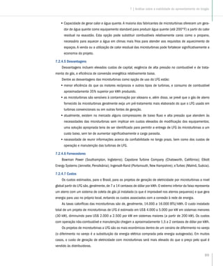 89
•• Capacidade de gerar calor e água quente.A maioria dos fabricantes de microturbinas oferecem um gera-
dor de água quente como equipamento standard para produzir água quente (até 200°F) a partir do calor
residual na exaustão. Esta opção pode substituir combustíveis relativamente caros como o propano,
necessário para aquecer a água em climas mais frios para atender aos requisitos de aquecimento de
espaços. A venda ou a utilização de calor residual das microturbinas pode fortalecer significativamente a
economia do projeto.
7.2.4.5 Desvantagens
Desvantagens incluem elevados custos de capital, exigência de alta pressão no combustível e de trata-
mento do gás, e eficiência de conversão energética relativamente baixa.
Dentre as desvantagens das microturbinas como opção de uso do LFG estão:
•• menor eficiência do que os motores recíprocos e outros tipos de turbinas, e consumo de combustível
aproximadamente 35% superior por kWh produzido.
•• as microturbinas são sensíveis à contaminação por siloxano e, além disso, se prevê que o gás de aterro
fornecido às microturbinas geralmente exija um pré-tratamento mais elaborado do que o LFG usado em
turbinas convencionais ou em outras fontes de geração.
•• atualmente, existem no mercado alguns compressores de baixo fluxo e alta pressão que atendem às
necessidades das microturbinas sem implicar em custos elevados de modificação dos equipamentos;
uma solução apropriada teria de ser identificada para permitir a entrega de LFG às microturbinas a um
custo baixo, sem ter de aumentar significativamente a carga parasita.
•• necessidade de reunir informações acerca da confiabilidade no longo prazo, bem como dos custos de
operação e manutenção das turbinas de LFG.
7.2.4.6 Fornecedores
Bowman Power (Southampton, Inglaterra); Capstone Turbine Company (Chatsworth, Califórnia); Elliott
Energy Systems (Jennette, Pensilvânia); Ingersoll-Rand (Portsmouth, New Hampshire); e Turbec (Malmö, Suécia).
7.2.4.7 Custos
Os custos estimados, para o Brasil, para os projetos de geração de eletricidade por microturbinas a nivel
global partir do LFG são, geralmente, de 7 a 14 centavos de dólar por kWh. O extremo inferior da faixa representa
um aterro com um sistema de coleta de gás já instalado (o que é improvável nos aterros pequenos) e que gera
energia para uso no próprio local, evitando os custos associados com a conexão à rede de energia.
As taxas caloríficas das microturbinas são de, geralmente, 14.000 a 16.000 BTU/kWh. O custo instalado
total de um projeto de microturbinas de LFG é estimado em US$ 4.000 a 5.000 por kW em sistemas menores
(30 kW), diminuindo para US$ 2.000 a 2.500 por kW em sistemas maiores (a partir de 200 kW). Os custos
com operação não-combustível e manutenção chegam a aproximadamente 1,5 a 2 centavos de dólar por kWh.
Os projetos de microturbinas a LFG são os mais econômicos dentro de um cenário de diferimento no varejo
(o diferimento no varejo é a substituição da energia elétrica comprada pela energia autogerada). Em muitos
casos, o custo de geração de eletricidade com microturbinas será mais elevado do que o preço pelo qual é
vendido às distribuidoras.
7 | Análise sobre a viabilidade do aproveitamento do biogás
 