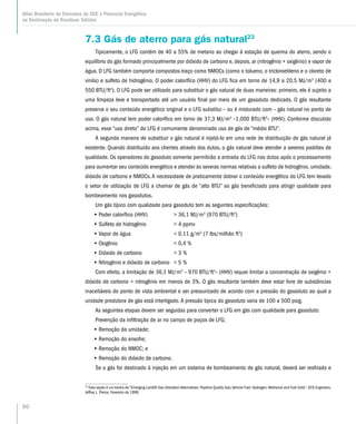 90
Atlas Brasileiro de Emissões de GEE e Potencial Energético
na Destinação de Resíduos Sólidos
7.3 Gás de aterro para gás natural23
Tipicamente, o LFG contém de 40 a 55% de metano ao chegar à estação de queima do aterro, sendo o
equilíbrio do gás formado principalmente por dióxido de carbono e, depois. ar (nitrogênio + oxigênio) e vapor de
água. O LFG também comporta compostos-traço como NMOCs (como o tolueno, o tricloroetileno e o cloreto de
vinila) e sulfeto de hidrogênio. O poder calorífico (HHV) do LFG fica em torno de 14,9 a 20,5 MJ/m3
(400 a
550 BTU/ft3
). O LFG pode ser utilizado para substituir o gás natural de duas maneiras: primeiro, ele é sujeito a
uma limpeza leve e transportado até um usuário final por meio de um gasoduto dedicado. O gás resultante
preserva o seu conteúdo energético original e o LFG substitui – ou é misturado com – gás natural no ponto de
uso. O gás natural tem poder calorífico em torno de 37,3 MJ/m3
–1,000 BTU/ft3
– (HHV). Conforme discutido
acima, esse “uso direto” do LFG é comumente denominado uso de gás de “médio BTU”.
A segunda maneira de substituir o gás natural é injetá-lo em uma rede de distribuição de gás natural já
existente. Quando distribuído aos clientes através dos dutos, o gás natural deve atender a severos padrões de
qualidade. Os operadores do gasoduto somente permitirão a entrada do LFG nos dutos após o processamento
para aumentar seu conteúdo energético e atender às severas normas relativas a sulfeto de hidrogênio, umidade,
dióxido de carbono e NMOCs.A necessidade de praticamente dobrar o conteúdo energético do LFG tem levado
o setor de utilização de LFG a chamar de gás de “alto BTU” ao gás beneficiado para atingir qualidade para
bombeamento nos gasodutos.
Um gás típico com qualidade para gasoduto tem as seguintes especificações:
•• Poder calorífico (HHV)	  36,1 MJ/m3
(970 BTU/ft3
)
•• Sulfeto de hidrogênio 	  4 ppmv
•• Vapor de água	  0,11 g/m3
(7 lbs/milhão ft3
)
•• Oxigênio	  0,4 %
•• Dióxido de carbono	  3 %
•• Nitrogênio e dióxido de carbono	  5 %
Com efeito, a limitação de 36,1 MJ/m3
– 970 BTU/ft3
– (HHV) requer limitar a concentração de oxigênio +
dióxido de carbono + nitrogênio em menos de 3%. O gás resultante também deve estar livre de substâncias
inaceitáveis do ponto de vista ambiental e ser pressurizado de acordo com a pressão do gasoduto ao qual a
unidade produtora de gás está interligado. A pressão típica do gasoduto varia de 100 a 500 psig.
As seguintes etapas devem ser seguidas para converter o LFG em gás com qualidade para gasoduto:
Prevenção da infiltração de ar no campo de poços de LFG;
•• Remoção da umidade;
•• Remoção do enxofre;
•• Remoção do NMOC; e
•• Remoção do dióxido de carbono.
Se o gás for destinado à injeção em um sistema de bombeamento de gás natural, deverá ser resfriado e
23
Esta seção é um trecho de “Emerging Landfill Gas Utilization Alternatives: Pipeline Quality Gas; Vehicle Fuel; Hydrogen; Methanol and Fuel Cells”, SCS Engineers,
Jeffrey L. Pierce, Fevereiro de 1999.
 