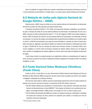 95
Assim. foi realizado um segundo leilão para contratar a eletricidade remanescente da biomassa. sendo que
o maior beneficiado por este leilão foi a energia eólica. a um preço superior aquele ofertado para biomassa.
8.2 Redução de tarifas pela Agência Nacional de
Energia Elétrica – ANEEL
Posteriormente, a ANEEL revisou as tarifas de uso dos sistemas elétricos de transmissão e de distribuição,
eliminando as tarifas até então aplicadas para determinadas fontes.
O resultado da Audiência Pública nº 011/2004, que visava obter subsídios e estabelecer os procedimen-
tos para a redução das tarifas de uso dos sistemas elétricos de transmissão e de distribuição, fez com que a
ANEEL revisasse as tarifas da Resolução Normativa n° 77, de 18 de Agosto de 2004. Essa revisão assegurou o
direito a 100% de redução, das tarifas de uso dos sistemas elétricos de transmissão e de distribuição, incidindo
na produção e no consumo da energia comercializada pelos empreendimentos hidrelétricos com potência igual
ou inferior a 1.000 kW (caracterizados como pequena central hidrelétrica), e àqueles com base em fontes solar,
eólica, biomassa ou cogeração, cuja potência injetada nos sistemas de transmissão ou distribuição seja menor
ou igual a 30.000 kW. No caso da insenção das tarifas para biomassa, também é necessário utilizar como
insumo energético, no mínimo, 50% de biomassa composta de resíduos sólidos urbanos e/ou de biogás de
aterro sanitário, ou biodigestores de resíduos vegetais ou animais, assim como lodos de estações de tratamento
de esgoto.
A partir desse cenário, foi possível perceber uma significativa melhora no aproveitamento do biogás de
aterro, tornando-se cada vêz mais viável a instalação de projetos mitigadores de emissões de GEE e de projetos
energéticos no setor.
8.3 Fundo Nacional Sobre Mudanças Climáticas
(Fundo Clima)
Criado em 2010, o Fundo Clima é um dos instrumentos da Política Nacional sobre Mudança do Clima do
Ministério do Meio Ambiente (MMA) para garantir recursos visando apoio a projetos que tenham como objetivo
a mitigação e adaptação das mudanças climáticas.
Para financiar essas ações se utilizam recursos da participação especial dos lucros da cadeia produtiva do
petróleo, Num primeiro momento foi alocado um orçamento de R$ 226 milhões, sendo que:
•• R$ 200 milhões voltados para empréstimos e financiamentos à área produtiva, financiados pelo Banco
Nacional de Desenvolvimento e Social (BNDES)26
. Para projetos de Resíduos com aproveitamento ener-
gético e de Energia Renovável, o BNDS partica uma redução de 1,0% a.a sobre as taxas usuais.
•• R$ 26 milhões administrados pelo MMA para investir em projetos de pesquisa, mobilização e avaliações
de impacto das mudanças do clima, podendo ser repassado para estados e municípios por meio de
convênios e termos de cooperação.
26
Dinheiro transferido ao BNDES pelo MMA.
8 | Levantamento de eventuais programas ou subsídios públicos que estimulem a produção de energia renovável
 