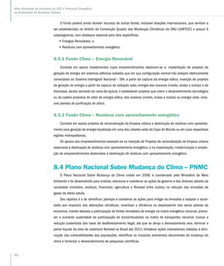 96
Atlas Brasileiro de Emissões de GEE e Potencial Energético
na Destinação de Resíduos Sólidos
O fundo poderá ainda receber recursos de outras fontes, inclusive doações internacionais, que venham a
ser estabelecidas no âmbito da Convenção Quadro das Mudanças Climáticas da ONU (UNFCCC) e possuí 6
subprogramas, com destaque especial para dois específicos:
•• Energias Renováveis; e,
•• Resíduos com aproveitamento energético.
8.3.1 Fundo Clima – Energia Renovável
Consiste em apoiar investimentos cujos empreendimentos destinam-se a: implantação de projetos de
geração de energia em sistemas elétricos isolados que em sua configuração normal não estejam eletricamente
conectados ao Sistema Interligado Nacional – SIN, a partir da captura da energia eólica, inserção de projetos
de geração de energia a partir da captura da radiação solar, energia dos oceanos (marés, ondas e outras) e da
biomassa, exceto derivada da cana-de-açúcar, e estabelecer projetos que visem o desenvolvimento tecnológico
ou da cadeia produtiva do setor de energia eólica, dos oceanos (marés, ondas e outras) ou energia solar, inclu-
sive plantas de purificação de silício.
8.3.2 Fundo Clima – Resíduos com aproveitamento energético
Consiste em apoiar projetos de racionalização da limpeza urbana e destinação de resíduos com aproveita-
mento para geração de energia localizada em uma das cidades sede da Copa do Mundo ou em suas respectivas
regiões metropolitanas.
Os apoios aos empreendimentos baseiam-se na inserção de Projetos de racionalização de limpeza urbana
associada à destinação de resíduos com aproveitamento energético, e na implantação, modernização e amplia-
ção de empreendimentos destinados à destinação de resíduos com aproveitamento energético.
8.4 Plano Nacional Sobre Mudança do Clima – PNMC
O Plano Nacional Sobre Mudança do Clima criado em 2008, é coordenado pelo Ministério do Meio
Ambiente e foi desenvolvido para orientar, estruturar e coordenar as ações de governo e dos diversos setores da
sociedade (indústria, resíduos, financeiro, agricultura e florestal entre outros) na redução das emissões de
gases de efeito estufa.
Seu objetivo é o de identificar, planejar e coordenar as ações para mitigar as emissões e adaptar a socie-
dade aos impactos das alterações climáticas, incentivar a eficiência no desempenho dos vários setores da
economia, manter elevada a participação de fontes renováveis de energia na matriz energética nacional, promo-
ver o aumento sustentável da participação de biocombustíveis na matriz de transportes nacional, buscar a
redução sustentada das taxas de desflorestamento ilegal, até que se atinja o desmatamento zero, eliminar a
perda líquida da área de cobertura florestal no Brasil até 2015, fortalecer ações intersetoriais voltadas à dimi-
nuição das vulnerabilidades das populações, identificar os impactos ambientais decorrentes da mudança do
clima e fomentar o desenvolvimento de pesquisas científicas.
 