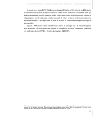 97
De acordo com o estudo CEPEA/ESALQ encomendado pelo Ministério do Meio Ambiente em 2005, dentre
as fontes nacionais emissoras de Metano, os resíduos sólidos urbanos representam 12% do total, sendo que
84% das emissões são oriundas dos aterros (PNMC, 2008). Desta maneira, o plano contemplou medidas de
mitigação para o setor de resíduos por meio da recuperação de metano em aterros sanitários, incineração com
recuperação energética e reciclagem, além de metas de incentivo ao aproveitamento energético do biogás de
aterro sanitário.
Segundo o PNMC, o setor público federal financia o sistema de destinação final e de infraestrutura para o
setor de Resíduos, Esse financiamento vem por meio de transferências voluntárias27
provenientes dos Ministé-
rios das Cidades, Saúde (FUNASA) e Ministério da Integração (CODEVASF).
27
Transferências voluntárias consistem na entrega de recursos correntes ou de capital a outro ente da Federação, a título de cooperação, auxílio ou assistência
financeira, que não decorra de determinação constitucional, legal, ou os destinados ao Sistema Único de Saúde (Lei Complementar nº 101/2000, art. 25).
Disponível em: http://www.senado.gov.br/sf/senado/ilb/pdf/ManualObtRecFedMun20052006/Cap_02.pdf
8 | Levantamento de eventuais programas ou subsídios públicos que estimulem a produção de energia renovável
 