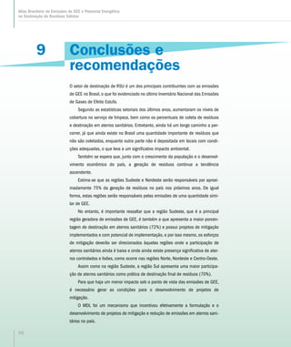 9
Atlas Brasileiro de Emissões de GEE e Potencial Energético
na Destinação de Resíduos Sólidos
98
Conclusões e
recomendações
O setor de destinação de RSU é um dos principais contribuintes com as emissões
de GEE no Brasil, o que foi evidenciado no último Inventário Nacional das Emissões
de Gases de Efeito Estufa.
Segundo as estatísticas setoriais dos últimos anos, aumentaram os níveis de
cobertura no serviço de limpeza, bem como os percentuais de coleta de resíduos
e destinação em aterros sanitários. Entretanto, ainda há um longo caminho a per-
correr, já que ainda existe no Brasil uma quantidade importante de resíduos que
não são coletados, enquanto outra parte não é depositada em locais com condi-
ções adequadas, o que leva a um significativo impacto ambiental.
Também se espera que, junto com o crescimento da população e o desenvol-
vimento econômico do país, a geração de resíduos continue a tendência
ascendente.
Estima-se que as regiões Sudeste e Nordeste serão responsáveis por aproxi-
madamente 75% da geração de resíduos no país nos próximos anos. De igual
forma, estas regiões serão responsáveis pelas emissões de uma quantidade simi-
lar de GEE.
No entanto, é importante ressaltar que a região Sudeste, que é a principal
região geradora de emissões de GEE, é também a que apresenta a maior porcen-
tagem de destinação em aterros sanitários (72%) e possui projetos de mitigação
implementados e com potencial de implementação, e por isso mesmo, os esforços
de mitigação deverão ser direcionados àquelas regiões onde a participação de
aterros sanitários ainda é baixa e onde ainda existe presença significativa de ater-
ros controlados e lixões, como ocorre nas regiões Norte, Nordeste e Centro-Oeste.
Assim como na região Sudeste, a região Sul apresenta uma maior participa-
ção de aterros sanitários como prática de destinação final de resíduos (70%).
Para que haja um menor impacto sob o ponto de vista das emissões de GEE,
é necessário gerar as condições para o desenvolvimento de projetos de
mitigação.
O MDL foi um mecanismo que incentivou efetivamente a formulação e o
desenvolvimento de projetos de mitigação e redução de emissões em aterros sani-
tários no país.
 
