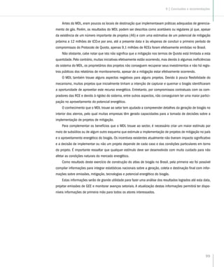 99
Antes do MDL, eram poucos os locais de destinação que implementavam práticas adequadas de gerencia-
mento do gás. Porém, os resultados do MDL podem ser descritos como aceitáveis ou regulares já que, apesar
da existência de um número importante de projetos (46) e com uma estimativa de um potencial de mitigação
próxima a 12 milhões de tCO2e por ano, até a presente data e às vésperas de concluir o primeiro período de
compromissos do Protocolo de Quioto, apenas 9,1 milhões de RCEs foram efetivamente emitidas no Brasil.
Não obstante, cabe notar que isto não significa que a mitigação nos termos de Quioto está limitada a esta
quantidade. Pelo contrário, muitas iniciativas efetivamente estão ocorrendo, mas devido à algumas ineficiências
do sistema do MDL, os proprietários dos projetos não conseguem recuperar seus investimentos e não há regis-
tros públicos dos relatórios de monitoramento, apesar de a mitigação estar efetivamente ocorrendo.
O MDL também trouxe alguns aspectos negativos para alguns projetos. Devido à pouca flexibilidade do
mecanismo, muitos projetos que inicialmente tinham a intenção de capturar e queimar o biogás identificaram
a oportunidade de aproveitar este recurso energético. Entretanto, por compromissos contratuais com os com-
pradores das RCE e devido à rigidez do sistema, entre outros aspectos, não conseguiram ter uma maior partici-
pação no aproveitamento do potencial energético.
O conhecimento que o MDL trouxe ao setor tem ajudado a compreender detalhes da geração de biogás no
interior dos aterros, pelo qual muitas empresas têm gerado capacidades para a tomada de decisões sobre a
implementação de projetos de mitigação.
Para complementar os benefícios que o MDL trouxe ao sector, é necessário criar um maior estímulo por
meio de subsídios ou de algum outro esquema que estimule a implementação de projetos de mitigação no país
e o aproveitamento energético do biogás. Os incentivos existentes atualmente não tiveram impacto significativo
e a decisão de implementar ou não um projeto depende de cada caso e das condições particulares em torno
do projeto. É importante ressaltar que qualquer estímulo deve ser desenvolvido com muito cuidado para não
afetar as condições naturais do mercado energético.
Como resultado deste exercício de construção do atlas de biogás no Brasil, pela primeira vez foi possível
compilar informações para integrar estatísticas nacionais sobre a geração, coleta e destinação final com infor-
mações sobre emissões, mitigação, tecnologias e potencial energético do biogás.
Estas informações serão de grande utilidade para fazer uma análise dos resultados logrados até esta data,
projetar emissões de GEE e monitorar avanços setoriais. A atualização destas informações permitirá ter dispo-
níveis informações de primeira mão para todos os atores interessados.
9 | Conclusões e recomendações
 