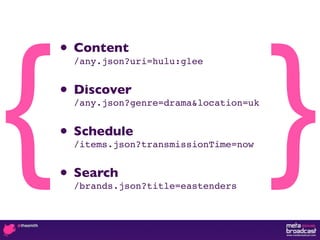 {                                         }
    • Content
      /any.json?uri=hulu:glee


    • Discover
      /any.json?genre=drama&location=uk


    • Schedule
      /items.json?transmissionTime=now


    • Search
      /brands.json?title=eastenders
 
