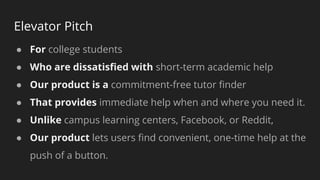 Elevator Pitch
● For college students
● Who are dissatisﬁed with short-term academic help
● Our product is a commitment-free tutor ﬁnder
● That provides immediate help when and where you need it.
● Unlike campus learning centers, Facebook, or Reddit,
● Our product lets users ﬁnd convenient, one-time help at the
push of a button.
 
