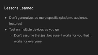 Lessons Learned
● Don’t generalize, be more specific (platform, audience,
features)
● Test on multiple devices as you go
○ Don’t assume that just because it works for you that it
works for everyone.
 