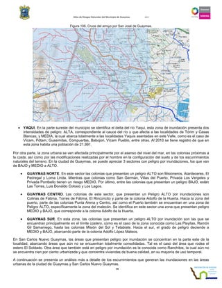 Atlas de Riesgos Naturales del Municipio de Guaymas 2011
99
Figura 106. Cruce del arroyo por San José de Guaymas.
• YAQUI. En la parte sureste del municipio se identifica el delta del río Yaqui, esta zona de inundación presenta dos
intensidades de peligro: ALTA, correspondiente al cauce del río y que afecta a las localidades de Tórim y Casas
Blancas; y MEDIA, la cual abarca totalmente a las localidades Yaquis asentadas en este Valle, como es el caso de
Vícam, Pótam, Guasimitas, Compuertas, Babojori, Vícam Pueblo, entre otras. Al 2010 se tiene registro de que en
esta zona habita una población de 21,991.
Por otra parte, la zona urbana se ven afectada principalmente por el asenso del nivel del mar, en las colonias próximas a
la costa, así como por las modificaciones realizadas por el hombre en la configuración del suelo y de los escurrimientos
naturales del terreno. En la ciudad de Guaymas, se puede apreciar 3 sectores con peligro por inundaciones, los que van
de BAJO y MEDIO a ALTO.
• GUAYMAS NORTE. En este sector las colonias que presentan un peligro ALTO son Misioneros, Atardeceres, El
Pedregal y Loma Linda. Mientras que colonias como San Germán, Villas del Puerto, Privada Los Vergeles y
Privada Pontbello tienen un riesgo MEDIO. Por último, entre las colonias que presentan un peligro BAJO, están
Las Torres, Luis Donaldo Colosio y Los Lagos.
• GUAYMAS CENTRO. Las colonias de este sector, que presentan un Peligro ALTO por inundaciones son
Colinas de Fátima, Torres de Fátima, El Rinconcito y parte de la colonia Adolfo de la Huerta. Hacia la zona del
puerto, parte de las colonias Punta Arena y Centro, así como el Puerto también se encuentran en una zona de
Peligro ALTO, específicamente la zona del malecón. Se identifica en este sector una zona que presentan peligro
MEDIO y BAJO, que corresponde a la colonia Adolfo de la Huerta.
• GUAYMAS SUR. En esta zona, las colonias que presentan un peligro ALTO por inundación son las que se
encuentran principalmente en el límite costero, como es el caso de la zona conocida como Las Playitas, Ramón
Gil Samaniego, hasta las colonias Misión del Sol y Tetabiate. Hacia el sur, el grado de peligro deciende a
MEDIO y BAJO, abarcando parte de la colonia Adolfo López Mateos.
En San Carlos Nuevo Guaymas, las áreas que presentan peligro por inundación se concentran en la parte este de la
localidad, abarcando áreas que aún no se encuentran totalmente consolidadas. Tal es el caso del área que rodea el
estero El Soldado. Otra área que también está en peligro por inundación es la conocida como Ranchitos, la cual aún no
se encuentra cien por ciento urbanizada y que concentra viviendas de buena calidad, en su mayoría de uso temporal.
A continuación se presenta un análisis más a detalle de los escurrimientos que generan las inundaciones en las áreas
urbanas de la ciudad de Guaymas y San Carlos Nuevo Guaymas.
 
