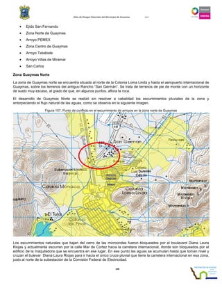 Atlas de Riesgos Naturales del Municipio de Guaymas 2011
100
• Ejido San Fernando
• Zona Norte de Guaymas
• Arroyo PEMEX
• Zona Centro de Guaymas
• Arroyo Tetabiate
• Arroyo Villas de Miramar
• San Carlos
Zona Guaymas Norte
La zona de Guaymas norte se encuentra situada al norte de la Colonia Loma Linda y hasta el aeropuerto internacional de
Guaymas, sobre los terrenos del antiguo Rancho “San Germán”. Se trata de terrenos de pie de monte con un horizonte
de suelo muy escaso, al grado de que, en algunos puntos, aflora la roca.
El desarrollo de Guaymas Norte se realizó sin resolver a cabalidad los escurrimientos pluviales de la zona y
entorpeciendo el flujo natural de las aguas, como se observa en la siguiente imagen.
Figura 107. Punto de conflicto en el escurrimiento de arroyos en la zona norte de Guaymas
Los escurrimientos naturales que bajan del cerro de las microondas fueron bloqueados por el boulevard Diana Laura
Riojas y actualmente escurren por la calle Mar de Cortez hacia la carretera internacional, donde son bloqueados por el
edificio de la maquiladora que se encuentra en ese lugar. En ese punto las aguas se acumulan hasta que toman nivel y
cruzan el bulevar Diana Laura Riojas para ir hacia el único cruce pluvial que tiene la carretera internacional en esa zona,
justo al norte de la subestación de la Comisión Federal de Electricidad.
 