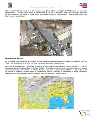 Atlas de Riesgos Naturales del Municipio de Guaymas 2011
102
El área tributaria de este arroyo es de 991 Has y su cauce principal tiene una longitud de 4,997 metros, una pendiente
promedio de 72.2 al millar con un tiempo de concentración de tan solo 31.8 minutos. Al igual que los arroyos del centro
de Guaymas es muy susceptible de causar graves problemas con lluvias de gran intensidad y corta duración debido a su
bajo tiempo de concentración.
Figura 110. Aspecto del ingreso al ducto subterráneo
Zona centro de Guaymas
En la zona del centro comercial de Guaymas, Sonora, tenemos dos escurrimientos importantes que bajan del cerro “El
Vigía” y que desembocan en la bahía tras pasar por superficie sobre las calles del lugar.
El primero de ellos desfoga por la calle VII. Se trata de un arroyo que nace en una de las cañadas del cerro “El Vigía” en
la colonia ampliación burócrata. Baja por la calle Totoaba y toma la Serdán hacia oriente avanzando después en zig-zag
con rumbo sureste para desembocar en la bahía. Aunque posee un área tributaria de solo 601 Has su alta pendiente del
54 al millar en promedio y su bajo tiempo de concentración, de solo 28 minutos lo convierte en un arroyo sumamente
violento que ya causó grandes problemas durante el evento de la tormenta tropical Jimena.
Figura 111. Cuenca del arroyo de la calle VII
 