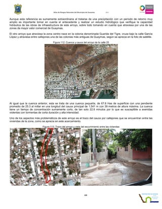 Atlas de Riesgos Naturales del Municipio de Guaymas 2011
103
Aunque esta referencia es sumamente extraordinaria al tratarse de una precipitación con un período de retorno muy
amplio es importante tomar en cuenta el antecedente y realizar un estudio hidrológico que verifique la capacidad
hidráulica de las obras de infraestructura de este arroyo, sobre todo tomando en cuenta que atraviesa por una de las
zonas de mayor valor comercial de Guaymas.
El otro arroyo que atraviesa la zona centro nace en la colonia denominada Guarida del Tigre, cruza bajo la calle García
López y atraviesa entre callejones una de las colonias más antiguas de Guaymas, según se aprecia en la foto de satélite.
Figura 112. Cuenca y cauce del arroyo de la calle 25
Al igual que la cuenca anterior, esta se trata de una cuenca pequeña, de 67.8 Has de superficie con una pendiente
promedio de 25.3 al millar en una longitud del cauce principal de 1,541 m con 39 metros de altura máxima. La cuenca
tiene un tiempo de concentración sumamente corto, de tan solo 22.8 minutos por lo que es susceptible a avenidas
violentas con tormentas de corta duración y alta intensidad.
Uno de los aspectos más problemáticos de este arroyo es el trazo del cauce por callejones que se encuentran entre las
viviendas de la zona, como se aprecia en este acercamiento.
Figura 113. Trazo del arroyo y vista del escurrimiento entre las viviendas
 