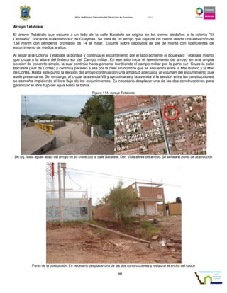 Atlas de Riesgos Naturales del Municipio de Guaymas 2011
104
Arroyo Tetabiate
El arroyo Tetabiate que escurre a un lado de la calle Bacatete se origina en los cerros aledaños a la colonia “El
Centinela”, ubicados al extremo sur de Guaymas. Se trata de un arroyo que baja de los cerros desde una elevación de
138 msnm con pendiente promedio de 14 al millar. Escurre sobre depósitos de pie de monte con coeficientes de
escurrimiento de medios a altos.
Al llegar a la Colonia Tetabiate la bordea y continúa el escurrimiento por el lado poniente el boulevard Tetabiate mismo
que cruza a la altura del lindero sur del Campo militar. En ese sitio inicia el revestimiento del arroyo en una amplia
sección de concreto simple, la cual continúa hacia poniente bordeando el campo militar por la parte sur. Cruza la calle
Bacatete (Mar de Cortés) y continúa paralelo a ella por la calle sin nombre que se encuentra entre la Mar Báltico y la Mar
de Cortés. Hasta este punto la sección del arroyo continúa con una amplitud adecuada al volumen del escurrimiento que
suele presentarse. Sin embargo, al cruzar la avenida VII y aproximarse a la avenida V la sección entre las construcciones
se estrecha impidiendo el libre flujo de los escurrimientos. Es necesario desplazar una de las dos construcciones para
garantizar el libre flujo del agua hasta la bahía.
Figura 114. Arroyo Tetabiate
De izq. Vista aguas abajo del arroyo en su cruce con la calle Bacatete. Der. Vista aérea del arroyo. Se señala el punto de obstrucción
Punto de la obstrucción. Es necesario desplazar una de las dos construcciones y restaurar el ancho del cauce
 