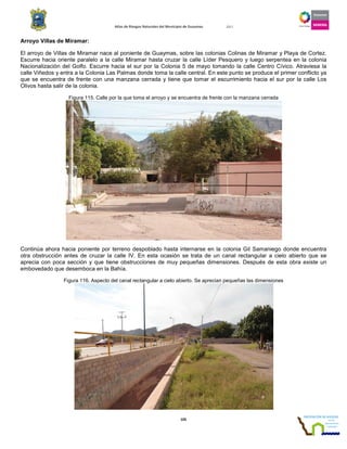 Atlas de Riesgos Naturales del Municipio de Guaymas 2011
105
Arroyo Villas de Miramar:
El arroyo de Villas de Miramar nace al poniente de Guaymas, sobre las colonias Colinas de Miramar y Playa de Cortez.
Escurre hacia oriente paralelo a la calle Miramar hasta cruzar la calle Líder Pesquero y luego serpentea en la colonia
Nacionalización del Golfo. Escurre hacia el sur por la Colonia 5 de mayo tomando la calle Centro Cívico. Atraviesa la
calle Viñedos y entra a la Colonia Las Palmas donde toma la calle central. En este punto se produce el primer conflicto ya
que se encuentra de frente con una manzana cerrada y tiene que tomar el escurrimiento hacia el sur por la calle Los
Olivos hasta salir de la colonia.
Figura 115. Calle por la que toma el arroyo y se encuentra de frente con la manzana cerrada
Continúa ahora hacia poniente por terreno despoblado hasta internarse en la colonia Gil Samaniego donde encuentra
otra obstrucción antes de cruzar la calle IV. En esta ocasión se trata de un canal rectangular a cielo abierto que se
aprecia con poca sección y que tiene obstrucciones de muy pequeñas dimensiones. Después de esta obra existe un
embovedado que desemboca en la Bahía.
Figura 116. Aspecto del canal rectangular a cielo abierto. Se aprecian pequeñas las dimensiones
 