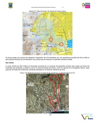 Atlas de Riesgos Naturales del Municipio de Guaymas 2011
106
Figura 117. Trazo del arroyo. Se marcan los puntos críticos
El arroyo posee una cuenca de captación importante, de 314 hectáreas con una pendiente promedio del 40 al millar lo
que produce tiempos de concentración muy cortos que de traducen en grandes avenidas súbitas.
San Carlos
La zona oriente de San Carlos se encuentra surcada por un conjunto de pequeños arroyos que cruzan por entre las
viviendas que empiezan a poblar la zona. El cauce principal del arroyo, como se aprecia en la fotografía inferior, pasa
justo por el medio de la hilera de manzanas ubicadas en el extremo oriente de la zona.
Figura 118. Obsérvese el arroyo en medio de las manzanas y su desembocadura al mar
 