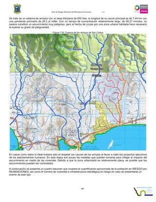 Atlas de Riesgos Naturales del Municipio de Guaymas 2011
107
Se trata de un sistema de arroyos con un área tributaria de 830 Has, la longitud de su cauce principal es de 7.44 km con
una pendiente promedio de 29.3 al millar. Con un tiempo de concentración relativamente largo, de 69.27 minutos, no
parece constituir un escurrimiento muy peligroso, pero el hecho de cruzar por una zona urbana habitada hace necesario
el evaluar su grado de peligrosidad.
Figura 119. Cuenca de los arroyos de San Carlos
En casos como estos lo ideal hubiera sido el respetar los cauces de los arroyos al llevar a cabo los proyectos ejecutivos
de los asentamientos humanos. En esta etapa son pocas las medidas que pueden tomarse para mitigar el impacto del
escurrimiento en medio de las viviendas. Debido a que la zona urbanizada es relativamente plana, es posible que los
escurrimientos puedan ser controlados
A continuación se presenta un cuadro resumen que muestra la cuantificación aproximada de la población en RIESGO por
INUNDACIONES, así como el número de viviendas e infraestructura estratégica en riesgo en caso de presentarse un
evento de este tipo.
 