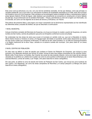 Atlas de Riesgos Naturales del Municipio de Guaymas 2011
10
Esta zona rural se estructura a su vez, con una red de carreteras vecinales, de las que destaca, como eje principal, la
carretera estatal 88, que va de norte a sur articulando el sistema de localidades asentadas en el Valle, tanto del municipio
de Empalme como en el de Guaymas. Esta carretera se ha prolongado hasta el poblado la Misa y recientemente hasta la
presa Ignacio Alatorre (Punta de Agua), cabe destacar que actualmente se encuentra en construcción el tramo faltante
de este eje, el que entroncará con la carretera Hermosillo – Yécora, permitiendo la unión de la región con Hermosillo, vía
la Colorada, así como con las regiones de la sierra de Sonora y Chihuahua, vía Yécora.
Para efecto del presente Atlas y para lograr una mayor compresión de los fenómenos representados se han identificado
las diferentes áreas y escalas de análisis, las que se describen a continuación:
1 NIVEL MUNICIPAL
Incluye el territorio completo del Municipio de Guaymas, en el que se incluyen la ciudad y puerto de Guaymas y el centro
turístico de San Carlos, centros de población que junto con Empalme conforman la zona conurbada.
Se contemplan las tres áreas de sierra que cruzan el municipio en sentido norte sur, que son el Bacatete al oriente,
Sierra Santa Úrsula-La Ventana al centro y El Aguaje-Cajón del Diablo al occidente. Entre estas elevaciones se ubican
los tres zonas rurales que componen el Municipio: El Valle de de San José-Carretera 15, el Valle de Guaymas-Empalme
y la Región tradicional de la etnia Yaqui, ubicada en el extremo sureste del municipio. (Ver plano base B1 en anexo
cartográfico).
2 NIVEL CENTRO DE POBLACIÓN
En este caso se definió un área de estudio que contiene el Centro de Población de Guaymas, que incluye la zona
portuaria y los diferentes sectores que forman la ciudad. Incluye el área más antigua compuesta por las colonias Centro,
Monte Lolita, Punta Arena, La Cantera, San Vicente; las zonas de más reciente creación, como es el caso de las colonias
ubicadas en la periferia sur y Norte de la ciudad; así como la zona turística conformada por el sector Bacochibampo y las
colonias Miramar, Lomas de Cortés y Las Tinajas. (Ver plano base B2 en anexo cartográfico).
Por otra parte, se definió la zona de estudio del Centro de Población de San Carlos, que incluye las zona turísticas de
San Carlos y los Algodones, así como las áreas campestres de Ranchitos y el campo pesquero La Manga (Ver plano
base B3 en anexo cartográfico).
 