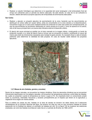 Atlas de Riesgos Naturales del Municipio de Guaymas 2011
110
• Realizar un estudio hidrológico que determine si la capacidad del canal rectangular y del embovedado final del
arroyo son suficientes para un período de retorno adecuado. De este estudio, en caso de no ser suficiente la
sección, deberá derivarse el proyecto ejecutivo del embovedado de dimensiones adecuadas.
San Carlos
• Realizar y ejecutar un proyecto ejecutivo de pavimentación de la zona, haciendo que los escurrimientos se
distribuyan en varias calles sin causar daños, antes de concentrarlos en la zona cercana a la desembocadura.
Concentrar el agua en un solo punto mediante bordos de contención en este caso podría ser contraproducente, ya
que los escurrimientos se encuentran distribuidos en varios arroyos en la zona y, como se aprecia en la cuenca,
solo el del cauce principal tiene una buena área tributaria externa al desarrollo urbano.
• El desvío del cauce principal es posible con el trazo marcado en la imagen inferior, construyendo un bordo de
protección aunado a un canal de desvío hacia el arroyo que se encuentra al oriente y rectificando el cauce del
mismo para darle las dimensiones necesarias para manejar el gasto previsto. Es necesario llevar a cabo el estudio
preliminar para determinar la viabilidad de este proyecto. En caso de resultar viable elaborar los proyectos
ejecutivos.
Figura 122. Propuesta de desvío del cauce principal del arroyo en San Carlos.
1.2.7.Masas de aire (heladas, granizo y nevadas)
Dentro de los riesgos naturales, se encuentran los riesgos climáticos. Entre los elementos climáticos que se encuentran
íntimamente relacionados con los peligros naturales, se encuentran las temperaturas extremas y entre ellas las heladas,
las cuales se presentan cuando la temperatura es menor o igual a 0°C. Es importante tener un conocimiento amplio
sobre su ocurrencia, intensidad, frecuencia y duración principalmente por el impacto que tienen en la agricultura y
vegetación de la región de manera directa.
Para el análisis de masas de aire, heladas en el área de estudio se tomaron los datos diarios de 6 estaciones
climatológicas de la Comisión Nacional del Agua. Se tomaron los días por mes en que ocurrieron heladas en dichas
estaciones con la finalidad de obtener un promedio de heladas por año. En la figura 132 se muestran las estaciones
analizadas, así como las heladas ocurridas por cada mes en un periodo de 29 años, de 1982 a 2010
 
