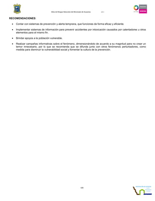 Atlas de Riesgos Naturales del Municipio de Guaymas 2011
113
RECOMENDACIONES:
• Contar con sistemas de prevención y alerta temprana, que funciones de forma eficaz y eficiente.
• Implementar sistemas de información para prevenir accidentes por intoxicación causados por calentadores u otros
elementos para el mismo fin.
• Brindar apoyos a la población vulnerable.
• Realizar campañas informativas sobre el fenómeno, dimensionándolo de acuerdo a su magnitud para no crear un
temor innecesario, por lo que se recomienda que se difunda junto con otros fenómenos perturbadores, como
medida para disminuir la vulnerabilidad social y fomentar la cultura de la prevención.
 