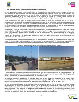 Atlas de Riesgos Naturales del Municipio de Guaymas 2011
114
5.3. Riesgos, peligros y/o vulnerabilidad ante otros fenómenos
En este apartado se hace una breve mención sobre los riesgos de origen químico que tiene el municipio de Guaymas.
Este territorio es considerado un nodo de transporte prominente en la región, gracias a la accesibilidad y a la
infraestructura con la que cuenta, entre la que se incluye el puerto, los ejes carreteros y ferroviarios, así como su
aeropuerto internacional. A su vez, este municipio y en particular la ciudad de Guaymas, ofrece servicios de
almacenamiento, vinculados a las actividades de carga y transporte que tienen lugar en esta ciudad.
Estas circunstancias dan origen al riesgo denominado específico, el cual está relacionado con el uso, flujo o
almacenamiento de sustancias particulares y productos químicos, que por su naturaleza, pueden producir daños a corto
y largo alcance a las personas, a las cosas y al ambiente. Se considera que esta situación de riesgo vigente actualmente
en el municipio y en particular en la ciudad de Guaymas, se puede ver incrementada en caso de presentarse algún
fenómeno perturbador de tipo natural, razón por la que se incluye en el análisis de este atlas.
Actualmente, a través del municipio de Guaymas, circulan materiales o líquidos de carácter peligroso, como es el caso de
gasolina, ácidos, etc. Estos materiales transitan por medio del ferrocarril o bien por medio de embarcaciones dentro de la
Bahía, lo que aumenta el riesgo para la población en caso de contingencia y para el medio ambiente. A su vez, en la
ciudad de Guaymas, se localizan varios puntos de almacenamiento, entre los más importantes están los de CFE, de
PEMEX para combustibles y de la Compañía Mexicana de Cobre para ácido sulfúrico, todos concentrados en la zona
portuaria de la ciudad de Guaymas.
Es importante señalar, que en fechas recientes (julio 2011) se presentó un incidente, en el que se descarriló un tren en la
ciudad de Empalme, que se dirigía al puerto de Guaymas y que contenía concentrado de cobre para su exportación. Por
fortuna, en esta ocasión no se derramó este material altamente tóxico, por lo que el incidente no pasó a mayores.
Figura 126. Descarrilamiento de tren con material peligroso en la ciudad de Empalme
A partir de esto se han identificado las zonas de peligro por el flujo de sustancias peligrosas, las que corresponden a las
rutas por donde circulan estos elementos, como es el caso de la carretera federal 15 (denominada U15 al ingresar a la
ciudad), el libramiento de esta misma carretera y de las vías de ferrocarril.
La intensidad del peligro se determinó en base a la lejanía que se tiene respecto a estas rutas, de tal manera que la
franja de 20 m que corre paralela a estos ejes se clasifica como de peligro ALTO, la que se encuentra entre los 20 y 40 m
de distancia como de peligro MEDIO y las que se encuentra a una lejanía de 40 a 60 m., de peligro BAJO.
En este tema, se considera que la vulnerabilidad física es muy alta, ya que las vías del ferrocarril por las que circulan
estos materiales, se encuentran en muy mal estado, a su vez, se registran actos vandálicos en los que se roban piezas
de las vías lo que deteriora aún más las instalaciones. Esto, en la mayoría de los casos, ha representado la causa de los
descarrilamientos. A esto se suman los riesgos naturales que existen en las áreas por las que circula el ferrocarril, como
es el deslizamiento o derrumbe de rocas. Respecto a las embarcaciones de carga marítimas, éstas se pueden ver
afectadas por fenómenos ciclónicos o vientos fuertes, potenciando el riesgo que presentan.
 