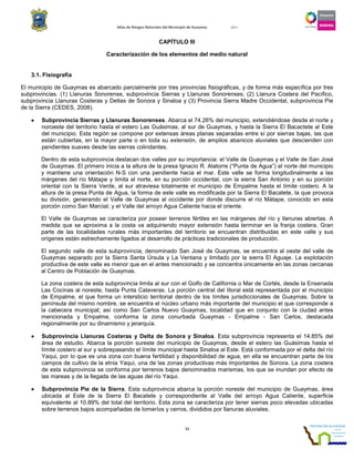 Atlas de Riesgos Naturales del Municipio de Guaymas 2011
11
CAPÍTULO III
Caracterización de los elementos del medio natural
3.1. Fisiografía
El municipio de Guaymas es abarcado parcialmente por tres provincias fisiográficas, y de forma más específica por tres
subprovincias. (1) Llanuras Sonorense, subprovincia Sierras y Llanuras Sonorenses; (2) Llanura Costera del Pacífico,
subprovincia Llanuras Costeras y Deltas de Sonora y Sinaloa y (3) Provincia Sierra Madre Occidental, subprovincia Pie
de la Sierra (CEDES, 2008).
•••• Subprovincia Sierras y Llanuras Sonorenses. Abarca el 74.26% del municipio, extendiéndose desde el norte y
noroeste del territorio hasta el estero Las Guásimas, al sur de Guaymas, y hasta la Sierra El Bacactete al Este
del municipio. Esta región se compone por extensas áreas planas separadas entre sí por sierras bajas, las que
están cubiertas, en la mayor parte o en toda su extensión, de amplios abanicos aluviales que descienden con
pendientes suaves desde las sierras colindantes.
Dentro de esta subprovincia destacan dos valles por su importancia: el Valle de Guaymas y el Valle de San José
de Guaymas. El primero inicia a la altura de la presa Ignacio R. Alatorre (“Punta de Agua”) al norte del municipio
y mantiene una orientación N-S con una pendiente hacia el mar. Este valle se forma longitudinalmente a las
márgenes del río Mátape y limita al norte, en su porción occidental, con la sierra San Antonio y en su porción
oriental con la Sierra Verde, al sur atraviesa totalmente el municipio de Empalme hasta el límite costero. A la
altura de la presa Punta de Agua, la forma de este valle es modificada por la Sierra El Bacatete, la que provoca
su división, generando el Valle de Guaymas al occidente por donde discurre el río Mátape, conocido en esta
porción como San Marcial; y el Valle del arroyo Agua Caliente hacia el oriente.
El Valle de Guaymas se caracteriza por poseer terrenos fértiles en las márgenes del río y llanuras abiertas. A
medida que se aproxima a la costa va adquiriendo mayor extensión hasta terminar en la franja costera. Gran
parte de las localidades rurales más importantes del territorio se encuentran distribuidas en este valle y sus
orígenes están estrechamente ligados al desarrollo de prácticas tradicionales de producción.
El segundo valle de esta subprovincia, denominado San José de Guaymas, se encuentra al oeste del valle de
Guaymas separado por la Sierra Santa Úrsula y La Ventana y limitado por la sierra El Aguaje. La explotación
productiva de este valle es menor que en el antes mencionado y se concentra únicamente en las zonas cercanas
al Centro de Población de Guaymas.
La zona costera de esta subprovincia limita al sur con el Golfo de California o Mar de Cortés, desde la Ensenada
Las Cocinas al noreste, hasta Punta Calaveras. La porción central del litoral está representada por el municipio
de Empalme, el que forma un intersticio territorial dentro de los límites jurisdiccionales de Guaymas. Sobre la
península del mismo nombre, se encuentra el núcleo urbano más importante del municipio el que corresponde a
la cabecera municipal; así como San Carlos Nuevo Guaymas, localidad que en conjunto con la ciudad antes
mencionada y Empalme, conforma la zona conurbada Guaymas - Empalme - San Carlos, destacada
regionalmente por su dinamismo y jerarquía.
•••• Subprovincia Llanuras Costeras y Delta de Sonora y Sinaloa. Esta subprovincia representa el 14.85% del
área de estudio. Abarca la porción sureste del municipio de Guaymas, desde el estero las Guásimas hasta el
límite costero al sur y sobrepasando el límite municipal hasta Sinaloa al Este. Está conformada por el delta del río
Yaqui, por lo que es una zona con buena fertilidad y disponibilidad de agua, en ella se encuentran parte de los
campos de cultivo de la etnia Yaqui, una de las zonas productivas más importantes de Sonora. La zona costera
de esta subprovincia se conforma por terrenos bajos denominados marismas, los que se inundan por efecto de
las mareas y de la llegada de las aguas del río Yaqui.
•••• Subprovincia Pie de la Sierra. Esta subprovincia abarca la porción noreste del municipio de Guaymas, área
ubicada al Este de la Sierra El Bacatete y correspondiente al Valle del arroyo Agua Caliente, superficie
equivalente al 10.89% del total del territorio. Esta zona se caracteriza por tener sierras poco elevadas ubicadas
sobre terrenos bajos acompañadas de lomeríos y cerros, divididos por llanuras aluviales.
 