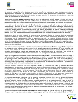 Atlas de Riesgos Naturales del Municipio de Guaymas 2011
12
3.2. Geología
La secuencia estratigráfica de las rocas que afloran en el área, forman una columna cuyas edades abarcan desde el
Mesozoico hasta el Reciente. Esta columna está formada por rocas ígneas, sedimentarias y metamórficas. De éstas, las
sedimentarias pertenecientes al Cuaternario ocupan la mayor superficie de la cuenca, correspondiendo a las rocas
ígneas del complemento de esta superficie.
Las unidades de rocas MESOZOICAS que afloran dentro de las cuencas del Río Mátape y Arroyo San José de
Guaymas, corresponden a la parte final de la Era Mesozoica, es decir, quedan ubicadas en el período Cretácico. Dentro
de este período, a la parte inferior corresponden probablemente las rocas intrusivas y a la parte superior las extrusivas.
Dentro del área de estudio, las rocas de Granito son las de mayor antigüedad, ya que su edad se remonta
probablemente a principios del período Cretácico. Los actuales afloramientos expuestos, representan el remanente de
erosión de colosales masas que intrusionaron a sedimentos paleozoicos. Estas enormes masas, fueron primeramente
afalladas y después sujetas a un intenso tectonismo que produjo la formación de bloques. La erosión de épocas
posteriores redujo a formas menores su expresión morfológica y más tarde, las rocas extrusivas cubrieron la mayor parte
de ellas. Es por esto, que los afloramientos actuales se encuentran muy dispersos y cubriendo superficies reducidas.
Actualmente, tienen su mayor expresión de afloramientos al Norte de la Ciudad de Empalme, donde se encuentran
formando la estribación oriental de la Sierra de la Ventana. Hacia el Norte, existen otros afloramientos de pequeños
dimensiones, estando expuestos unos al Sur de la población de Ortiz y al Occidente del bordo del mismo nombre.
Continuando al Norte, estas rocas vuelven a aflorar en cuerpos de mayores dimensiones formando localmente la Sierra
de las Moradillas. Existen demás al Norte del Ejido General Mariano Escobedo y al Oriente de la vía del Ferrocarril a
Hermosillo, una serie de pequeños promontorios graníticos, que forman junto con rocas metamórficas del Paleozoico el
basamento regional del área.
Casi contemporáneas al granito, las Andesitas fueron emitidas probablemente por fracturas muy profundas emplazadas
en la cabecera de la cuenca durante el Cretácico, las lavas andesíticas que representan las rocas extrusivas más
antiguas dentro del área de estudio. Estas rocas se encuentran aflorando únicamente en el extremo Norte de la cuenca,
formando la Cordillera del Carrizal. Las andesiticas son de Hornblenda y Augita de color rosa a gris verdoso en
estructuras masivas fracturadas. Sobreyacen en esta sierra a las rocas graníticas descritas anteriormente.
Dentro de la zona estudiada, las rocas correspondientes al período TERCIARIO, están representadas por rocas ígneas y
sedimentarias. Por lo que respecta a las rocas ígneas, éstas son de tipo extrusivo ya que este período es característico
en la provincia de la Sierra Madre Occidental de una fuerte actividad volcánica que formó importantes sierras y
cordilleras. Estas grandes estructuras están formadas de lavas ácidas y básicas con sus correspondientes emisiones de
piroclásticos que ocupan extensas superficies. Las rocas sedimentarias de este período, corresponden a conglomerados
continentales producto de la erosión de las extrusivas anteriores.
Entre los derrames volcánicos, las rocas Andesitas, Riolitas y Alternancia de Tobas y Derrames Basáltico-
andesíticos, son las que cubren la mayor superficie de la cuenca, estando distribuidas en ella de la siguiente forma: en
la porción occidental se encuentran formando la parte alta de la Sierra de la Ventana, La Sierra de Santa Ursula, la Sierra
de la Pasión, la Sierra de la Perinola al Oeste del Valle de San José de Guaymas, el Cerro del Vigía al Norte de la
Ciudad de Guaymas, el Cerro Picacho de San Rafael y los Cabos e islas situados al Sur de la misma. Al Norte del
poblado de Ortiz y en línea recta en esta dirección, se observan afloramientos de este grupo, que representan la
estribación oriental de la Sierra Libre parcialmente cubiertos por los conglomerados de la Formación Báucarit.
En la porción Oriental de la Cuenca del Valle de Guaymas, estas rocas forman la mayor parte de la Sierra del Bacatete,
la cual separa este valle del de Agua Caliente. En el Sur de esta sierra, se encuentran cubiertas parcialmente por
derrames basálticos y tobas pumíticas, estando expuestas solamente en las partes más altas. Hacia el Norte, los
afloramientos de este grupo se continúan hasta la Presa Punta de Agua, constituyendo la estribación Norte de este
importante macizo del Bacatete. Las rocas pertenecientes a este grupo muestran un sistema de fallas y fracturas, cuyo
rumbo preferencial es Norte-Sur. Los planos de seudoestratificación o inclinación de los derrames están inclinados hacia
el valle de la Sierra del Bacatete, en tanto que en la porción Occidental en las Sierras de Santa Úrsula y La Ventana ó
Venada buzan hacia el Valle de San José.
Los afloramientos de Tobas pumíticas y aluviales con intercalaciones de caliche, depósitos de origen volcánico y
aluvial, se encuentran predominantemente distribuidos en la parte occidental de la zona estudiada. Al Oeste del Valle de
 