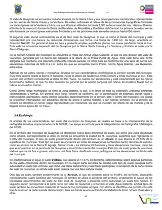 Atlas de Riesgos Naturales del Municipio de Guaymas 2011
14
El Valle de Guaymas se encuentra limitado al oeste por la Sierra Libre y sus prolongaciones meridionales representadas
por las sierras de Santa Úrsula y La Ventana. De éstas, sobresale el relieve de las prominencias topográficas formadas
por rocas ígneas de la Ventana y Libre, las que alcanzan altitudes de hasta 1,000 sobre el nivel del mar. Hacia el Oriente,
el límite de la cuenca lo forman la Sierra del Bacatete, de Moradillas y Cordillera del Carrizal. La primera de estas sierras
está formada por rocas ígneas extrusivas Terciarias y en las porciones más elevadas alcanza hasta 650 msnm.
El segundo valle aluvial sobresaliente es el de San José de Guaymas, el que se ubica al Oeste del municipio y está
representado por una llanura de reducidas dimensiones que forma una franja de 1,400 km. de largo, orientada en
dirección NW-SE. En general el área es baja y presenta amplias superficies planas con suave pendiente hacia el mar.
Este valle se encuentra separado del de Guaymas por la Sierra Santa Úrsula y La Ventana y limitado al oeste por la
Sierra El Aguaje.
En la porción Oriente del municipio se encuentra el Valle del Arroyo Agua Caliente, el que es una división del Valle de
Guaymas, generada por La Sierra del Bacatete a la altura de la Presa Punta de Agua. Este valle tiene una forma
alargada que mantiene una dirección preferente noreste-sureste. El límite Este se conforma por una serie de cerros con
elevaciones máximas de 600 m.s.n.m. entre los que se encuentra Cierro Prieto, Cerros Agua Grande, Las Uvalamas,
entre otros.
Además de los valles, sierras y montañas, destaca por sus características morfológicas la porción sureste del municipio.
Esta zona abarca desde la Sierra El Bacatete, hasta el estero las Guásimas, límite costero y límite municipal al Sur. Esta
porción del territorio corresponde al delta del Río Yaqui, no cuenta con elevaciones y está caracterizada por su relieve
fluviomarino deltáico, el que ha sido causado en general por la acción conjunta del relieve acumulativo fluvial con el
relieve acumulativo marino.
Como último rasgo morfológico se tiene la zona costera, la que, a lo largo de toda su extensión, presenta diferentes
características y formas. En general esta franja costera se conforma por la combinación de extensas playas bajas y
pronunciados acantilados, estos últimos ubicados específicamente en la porción este y centro del municipio, los cuales
se presentan intercalados con pequeñas playas de arena o cantos rodados y con bahías someras. En la porción sur
costera se identifica un tercer rasgo representado por marismas, las que se inundan por efecto de las mareas y de la
llegada de las aguas del río Yaqui.
3.4.Edafología
El análisis de las características del suelo del municipio de Guaymas se realiza en base a la interpretación de la
cartografía temática proporcionada por la SIDUR, con apoyo en la Guía para la Interpretación de Cartografía Edafológica
del INEGI.
En el territorio del municipio de Guaymas se identifican nueve tipos diferentes de suelo, así como una zona clasificada
como urbana, correspondiente al área en donde se encuentra la ciudad de H. Guaymas, superficie que representa el
0.09% del municipio. El tipo de suelo predominante dentro del territorio es el Litosol, el que abarca el 27.52% de la
superficie del municipio. Este tipo de suelo se encuentra en todas las elevaciones contenidas dentro del área de estudio,
como es el caso de la Sierra El Aguaje, Santa Úrsula - La Ventana, El Bacatete y otras elevaciones menores, como las
que se encuentran en la península de Guaymas y en el límite oriente del municipio. Este tipo de suelo presenta una clase
textural que va de fina a gruesa, así como una fase física clasificada como pedregosa en las elevaciones del límite este
del municipio.
En predominancia le sigue el suelo Vertisol, que abarca el 17.47% del territorio, extendiéndose sobre algunas porciones
de los valles contenidos dentro del municipio. En la mayor parte del área de estudio este tipo de suelo presenta como
subunidad un suelo tipo crómico, así como una clase textural fina y fase física pedregosa; a excepción de la parte central
del valle de Guaymas, en donde este suelo cuenta con una fase textural media.
Otro tipo de suelo también predominante es el Xerosol, el que se extiende sobre el 14.84% del territorio, abarcando
principalmente cuatro sectores del municipio. El primero se ubica al poniente del territorio, englobando el cauce de los
principales escurrimientos del Valle de San José de Guaymas y presenta como subunidad un suelo tipo háplico. El
segundo sector corresponde a la parte norte del valle de Guaymas y el tercero al Valle Agua Caliente, ambos tipos de
suelo también se encuentran rodeando el cauce de los principales arroyos. Por último se identifica una porción con este
tipo de suelo en la parte sureste del municipio, área en donde se encuentran las localidades de Oroz, Vícam, Casa Azul y
otras.
 