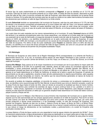 Atlas de Riesgos Naturales del Municipio de Guaymas 2011
15
El tercer tipo de suelo predominante en el territorio corresponde al Regosol, el que se identifica en el 13.11% del
municipio. Este tipo de suelo se encuentra presente en su mayor parte, al oeste del área de estudio, abarcando la parte
norte del valle de San José y la porción noroeste del Valle de Guaymas, esta última área colindante con la sierras Santa
Úrsula-La Ventana. En la parte este del municipio este tipo de suelo es visible en los valles intermontanos formados entre
las elevaciones que contienen al valle de Agua Caliente en su límite oriente.
El suelo Solonchak también es representativo del municipio de Guaymas, este tipo de suelo abarca el 12.17% del área
de estudio y se encuentra concentrado principalmente en la zona costera del valle del Yaqui y en terrenos deltáicos del
río que lleva el mismo nombre. También se puede identificar este tipo de suelo en otras zonas del municipio, sobre
superficies menores, como es el caso de la parte norte del estero El Rancho, en la franja costera del estero El Soldado y
la bahía de Bacochibampo.
Los cuatro tipos de suelo restantes son los menos representativos en el municipio. El suelo Yermosol abarca el 4.65%
del territorio y se extiende principalmente sobre dos zonas específicas, una ubicada en el límite oeste del municipio en
una extensión de la costa de Hermosillo y la segunda ubicada en la parte norte del valle de Guaymas. El suelo Plantosol
abarca el 3.63% del territorio y se identifica principalmente en la parte centro-este del valle de Guaymas. El suelo
Fluvisol abarca el 3.68% del municipio y se encuentra en los cauces de los principales arroyos del Valle de San José y
del Valle de Guaymas. Por último el tipo de suelo clasificado como Feozem se extiende sobre el 2.84% del área de
estudio y se identifica en el cauce del arroyo principal del Valle de Agua Caliente, así como en una porción del valle del
Yaqui, superficie en donde se encuentran las principales localidades Yaquis.
3.5.Hidrología
El Municipio de Guaymas se ubica dentro de la Región Hidrológica RH-9 correspondiente a la vertiente del Pacífico y
denominada Sonora Sur. A su vez, el municipio abarca dentro de esta Región Hidrológica a tres cuencas: la del río
Mátape, que pasa por la porción central del territorio; la del Río Yaqui, en el área sur; y la del Río Sonora, en el límite
oeste del municipio.
Cuenca Río Mátape. Esta cuenca es la de mayor importancia en el municipio por ser la que abarca la mayor parte del
territorio, equivalente al 57.34% de la superficie total. Además, dentro de esta cuenca se concentran algunas de las
localidades y zonas productivas agrícolas más importantes. El río Mátape o también llamado San Marcial, es el
escurrimiento principal que tiene sus orígenes en la sierra de Mazatán a una altitud de 1,200 m.s.n.m., tiene un rumbo
general al sur hasta desembocar en el Golfo de California, al oriente de la bahía y puerto de Guaymas. El periodo de
escurrimiento es de julio a septiembre, durante el resto del año prácticamente no reporta escurrimientos, salvo aquellos
provocados por lluvias temporales en invierno. Se estima que los escurrimientos generados en época de lluvias en
verano aportan en promedio 81.6% del total anual.
De acuerdo al análisis de imágenes satelitales, al recorrido de campo y a entrevistas con la población residente en el
área, se identifica como cauce principal del Río San Marcial, el escurrimiento que corre en dirección suroeste, a partir de
la presa Punta de Agua hasta el bordo de Ortiz, área en donde se encuentra la localidad que lleva el mismo nombre.
Posterior a esta barrera para controlar las avenidas de agua, el cauce continua hacia el sur, paralelo a la sierra La
Ventana – Santa Úrsula, ingresando al municipio de Empalme, hasta el bordo Maytorena, para después continuar su
trayecto en esta dirección formando un delta que va ganando amplitud hasta desembocar en el área del estero Cóchore,
playas Cochorit y Playas del Sol.
Cabe destacar que el río Mátape o San Marcial es el escurrimiento más importante del municipio por su aporte hídrico,
aspecto que ha sido aprovechado por los campos agropecuarios ubicados en el Valle de Guaymas. Para tal fin se tiene
en esta cuenca una serie de infraestructura hidráulica que sirve como puntos de captación de agua, así como para
brindar protección a dichas zonas productivas y a las localidades rurales, no sólo del municipio de Guaymas, sino
también de Empalme. Ejemplo de esto son la presa I. Alatorre (Punta de Agua), el Bordo de Ortiz y el Bordo Piloto.
Gracias a esta infraestructura, este río presenta una disminución de su fuerza y caudal conforme se aproxima a la costa,
lo que reduce el riesgo de afectaciones en las localidades rurales y particularmente a la ciudad de Empalme ante
eventuales crecidas del río.
La presa Alatorre o Punta de Agua cuenta con una capacidad al nivel de aguas máximo de operación de 28 Mm
3
. Como
se mencionó anteriormente, el agua almacenada en esta presa es destinada en su mayor parte para el riego de cultivos,
los que integran hacia el sur el distrito de riego no. 084 Valle Agrícola de Guaymas. El vertedor de esta presa ha venido
 