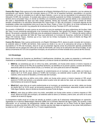 Atlas de Riesgos Naturales del Municipio de Guaymas 2011
17
Cuenca Río Yaqui. Esta cuenca es la más relevante de la Región Hidrológica RH-9 por su extensión y por los valores de
precipitación que reporta. Dentro del municipio abarca el 31.78% de la superficie territorial, equivalente a la porción
nororiental, en lo que se considera es el valle de Agua Caliente, y que a su vez es equivalente a la subcuenca Arroyo
Sahuaral (13.58% del municipio). Al sureste esta cuenca se extiende superando los límites municipales y abarcando el
territorio de la comunidad Yaqui, en donde se identifica una importante producción agrícola debido a las características
del suelo y disponibilidad de agua que esta unidad presenta. Dentro del municipio, esta porción sureste de tierras
también corresponde a la subcuenca denominada Río Yaqui-Vicam (17.36% del municipio) y concentra algunas de las
localidades rurales más importantes como es el caso de Vicam, Potam y Tórim. Por último, en el límite nororiente de la
cuenca se incluye una porción muy pequeña de la subcuenca del arroyo Tecoripa (0.57% del municipio).
De acuerdo a CONAGUA, en esta cuenca se encuentra la zona de explotación de agua subterránea del Acuífero Valle
del Yaqui, la que comprende parcialmente a los municipios de Guaymas, San Ignacio Río Muerto, Cajeme, Quiriego y
Bácum. De acuerdo a estudios del 2009 esta zona de explotación presenta un déficit de -1.71 millones de metros cúbicos
anuales. Las zonas agrícolas del Valle del Yaqui que pertenecen al municipio de Guaymas, conforman el Distrito de
Riego 018 Colonias Yaquis, mientras que al sur, fuera de los límites municipales se tiene el Distrito de Riego 041
denominada Valle del Yaqui.
Cuenca Río Sonora. Esta cuenca perteneciente a la Región Hidrológica RH-9, abarca la parte noroeste del municipio y
se extiende sobre el 10.88% del territorio. Esta cuenca se divide a su vez en la subcuenca del arroyo La Bandera,
equivalente al 10.16% del municipio, área en la que se presentan algunas zonas de producción agrícola consideradas
una extensión de los campos de cultivo de la costa de Hermosillo; así como en la subcuenca del arroyo El Bajio, la que
abarca únicamente el 0.72% de la superficie municipal y se encuentra en el límite noroeste de la cuenca del Río Sonora.
3.6.Climatología
Dentro del municipio de Guaymas se identifican 5 clasificaciones climáticas, las cuales se presentan a continuación,
mostrando su caracterización, la superficie que abarcan y el área en donde se identifican dentro del territorio.
• BW(h’)w, se caracteriza por ser un clima muy árido, semicálido, con lluvias entre verano e invierno mayores al
18% anual. Abarca el 53.78% de la superficie territorial y se identifica en la porción central y sureste del territorio,
abarcando parte de la sierra Santa Úrsula y La Ventana, así como parte de la sierra El Bacatete.
• BSo(h’)w, este tipo de clima es el segundo en predominancia en el municipio, es árido, cálido con lluvias en
verano del 5 al 10.2% anual, abarca el 14.86% del municipio y se extiende sobre la parte sur del Valle Agua
Caliente, entre la sierra El Bacatete y el límite este del municipio.
• BW(h’)(x’), este clima se define como árido, cálido con lluvias entre verano e invierno mayores al 18% anual,
abarca el 12.49% del territorio y se extiende sobre la parte norte del valle de San José, así como algunos valles
intermontanos de la sierra El Aguaje.
• BSo(h’)(x’), este clima es el cuarto predominante en el municipio, se caracteriza por ser árido, cálido con lluvias
de verano del 5 al 10.2% anual, se encuentra presente en el 9.62% del municipio, abarcando la parte norte del
Valle Agua Caliente, área en donde se encuentra la presa Punta de Agua.
• BWh(x’), este clima se define como muy árido, semicálido con lluvias entre verano e invierno mayores al 18%
anual, abarca el 8.36% del municipio y se extiende sobre la sierra La Ventana y sierra Libre, así como en la zona
costera de la sierra El Aguaje.
La temperatura media anual en el área de estudio se analizó a partir de 8 estaciones meteorológicas en operación,
registradas en el Servicio Meteorológico Nacional (SMN) de la Comisión Nacional del Agua (CNA). De acuerdo a esta
información, en el municipio las temperaturas medias más altas se observan en la Presa Punta de Agua (Ignacio
Alatorre) a una altura de entre 245 y 250 msnm, mientras que las más bajas se registraron en las zonas más próximas a
la costa con 23.2° y 23.5° en alturas de 73 y 17 msnm respectivamente.
 