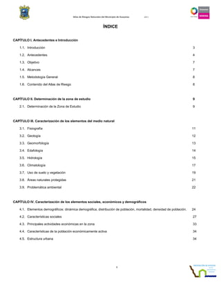 Atlas de Riesgos Naturales del Municipio de Guaymas 2011
1
ÍNDICE
CAPÍTULO I. Antecedentes e Introducción
1.1. Introducción 3
1.2. Antecedentes 4
1.3. Objetivo 7
1.4. Alcances 7
1.5. Metodología General 8
1.6. Contenido del Atlas de Riesgo 8
CAPÍTULO II. Determinación de la zona de estudio 9
2.1. Determinación de la Zona de Estudio 9
CAPÍTULO III. Caracterización de los elementos del medio natural
3.1. Fisiografía 11
3.2. Geología 12
3.3. Geomorfología 13
3.4. Edafología 14
3.5. Hidrología 15
3.6. Climatología 17
3.7. Uso de suelo y vegetación 19
3.8. Áreas naturales protegidas 21
3.9. Problemática ambiental 22
CAPÍTULO IV. Caracterización de los elementos sociales, económicos y demográficos
4.1. Elementos demográficos: dinámica demográfica, distribución de población, mortalidad, densidad de población. 24
4.2. Características sociales 27
4.3. Principales actividades económicas en la zona 33
4.4. Características de la población económicamente activa 34
4.5. Estructura urbana 34
 