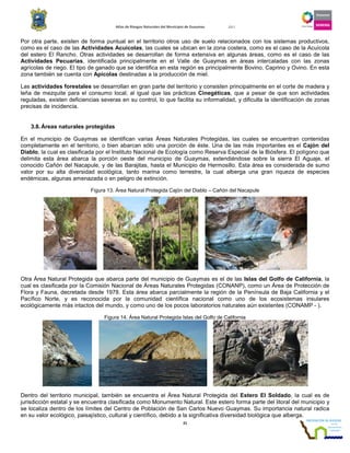 Atlas de Riesgos Naturales del Municipio de Guaymas 2011
21
Por otra parte, existen de forma puntual en el territorio otros uso de suelo relacionados con los sistemas productivos,
como es el caso de las Actividades Acuícolas, las cuales se ubican en la zona costera, como es el caso de la Acuícola
del estero El Rancho. Otras actividades se desarrollan de forma extensiva en algunas áreas, como es el caso de las
Actividades Pecuarias, identificada principalmente en el Valle de Guaymas en áreas intercaladas con las zonas
agrícolas de riego. El tipo de ganado que se identifica en esta región es principalmente Bovino, Caprino y Ovino. En esta
zona también se cuenta con Apícolas destinadas a la producción de miel.
Las actividades forestales se desarrollan en gran parte del territorio y consisten principalmente en el corte de madera y
leña de mezquite para el consumo local; al igual que las prácticas Cinegéticas, que a pesar de que son actividades
reguladas, existen deficiencias severas en su control, lo que facilita su informalidad, y dificulta la identificación de zonas
precisas de incidencia.
3.8.Áreas naturales protegidas
En el municipio de Guaymas se identifican varias Áreas Naturales Protegidas, las cuales se encuentran contenidas
completamente en el territorio, o bien abarcan sólo una porción de éste. Una de las más importantes es el Cajón del
Diablo, la cual es clasificada por el Instituto Nacional de Ecología como Reserva Especial de la Biósfera. El polígono que
delimita esta área abarca la porción oeste del municipio de Guaymas, extendiéndose sobre la sierra El Aguaje, el
conocido Cañón del Nacapule, y de las Barajitas, hasta el Municipio de Hermosillo. Esta área es considerada de sumo
valor por su alta diversidad ecológica, tanto marina como terrestre, la cual alberga una gran riqueza de especies
endémicas, algunas amenazada o en peligro de extinción.
Figura 13. Área Natural Protegida Cajón del Diablo – Cañón del Nacapule
Otra Área Natural Protegida que abarca parte del municipio de Guaymas es el de las Islas del Golfo de California, la
cual es clasificada por la Comisión Nacional de Áreas Naturales Protegidas (CONANP), como un Área de Protección de
Flora y Fauna, decretada desde 1978. Esta área abarca parcialmente la región de la Península de Baja California y el
Pacífico Norte, y es reconocida por la comunidad científica nacional como uno de los ecosistemas insulares
ecológicamente más intactos del mundo, y como uno de los pocos laboratorios naturales aún existentes (CONAMP - ).
Figura 14. Área Natural Protegida Islas del Golfo de California
Dentro del territorio municipal, también se encuentra el Área Natural Protegida del Estero El Soldado, la cual es de
jurisdicción estatal y se encuentra clasificada como Monumento Natural. Este estero forma parte del litoral del municipio y
se localiza dentro de los límites del Centro de Población de San Carlos Nuevo Guaymas. Su importancia natural radica
en su valor ecológico, paisajístico, cultural y científico, debido a la significativa diversidad biológica que alberga.
 