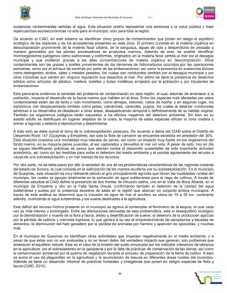 Atlas de Riesgos Naturales del Municipio de Guaymas 2011
23
sustancias contaminantes vertidas al agua. Esta situación podría representar una amenaza a la salud pública y traer
repercusiones socioeconómicas no sólo para el municipio, sino para toda la región.
De acuerdo al CIAD, en este sistema se identifican cinco grupos de contaminantes que ponen en riesgo el equilibrio
ecológico de las especies y de los ecosistemas presentes en esta zona. El primero consiste en la materia orgánica en
descomposición proveniente de la materia fecal urbana, de la sanguaza, aguas de cola y desperdicios de pescado y
marisco generados por las plantas procesadoras de productos marinos. Además de esto, es posible identificar
microorganismos patógenos como salmonelas y coliformes, originados en la materia fecal vertida al mar por el desagüe
municipal y que proliferan gracias a las altas concentraciones de materia orgánica en descomposición. Otros
contaminantes son las grasas y aceites provenientes de los derrames de hidrocarburos ocurridos por las operaciones
portuarias, como por el achique de sentinas por parte de las embarcaciones; así como la presencia de sustancias tóxicas
como detergentes, ácidos, sales y metales pesados, los cuales son conducidos también por el desagüe municipal y por
otras industrias que vierten sin ninguna regulación sus desechos al mar. Por último se tiene la presencia de desechos
sólidos como artículos de plástico, madera, botellas y botes metálicos arrojados por la población y por tripulantes de
embarcaciones.
Este panorama evidencia la seriedad del problema de contaminación en esta región, el cual, además de amenazar a la
población, impacta el desarrollo de la fauna marina que habitan en el área. Entre las especies más afectadas por estos
contaminantes están las de lento o nulo movimiento, como almejas, ostiones, callos de hacha; y en segundo lugar, los
bentónicos con desplazamiento limitado como jaibas, camarones, caracoles, pulpos, los cuales al detectar condiciones
adversas a su desarrollos se desplazan a otras áreas, desapareciendo temporal o definitivamente de su hábitat original.
También los organismos pelágicos están expuestos a los efectos negativos del deterioro ambiental. Sin bien en su
estado adulto se distribuyen en lugares alejados de la costa, la mayoría de estas especies utilizan la zona costera o
entran a lagunas y esteros a reproducirse y desarrollarse.
A todo esto se debe sumar el tema de la sobreexplotación pesquera. De acuerdo a datos del CIAD sobre el Distrito de
Desarrollo Rural 147 (Guaymas y Empalme), tan sólo la flota de camarón se encuentra excedida en alrededor del 30%.
Esta situación ocasiona una mortalidad muy elevada de peces, así como un impacto muy fuerte en los organismos del
fondo marino, en su mayoría peces juveniles, al ser capturados y devueltos al mar sin vida. A pesar de esto, hoy en día
se siguen identificando prácticas de pesca que atentan contra el desarrollo sustentable de esta importante actividad
económica, así como sin las medidas para evitar el deterioro del medio ambiente y el posible agotamiento del recurso a
causa de una sobreexplotación y un mal manejo de los recursos.
Por otra parte, no se debe pasar por alto la seriedad de una de las problemáticas características de las regiones costeras
del estado de Sonora, la cual consiste en la salinización de los mantos acuíferos por su sobreexplotación. En el municipio
de Guaymas, esta situación es muy relevante debido al giro principalmente agrícola que tienen las localidades rurales del
municipio, las cuales se apoyan totalmente en la extracción de agua subterránea para el riego de cultivos. A través de
diferentes estudios el CIAD define la presencia de dos frentes de intrusión salina, uno en el Valle de Boca Abierta, en el
municipio de Empalme y otro en la Falla Santa Úrsula, confirmando también el deterioro de la calidad del agua
subterránea y suelos por la presencia excesiva de sales en la región que abarcan en conjunto ambos municipios. A
través de este análisis se determinó que la intrusión de agua de mar al acuífero se ubica de 15 a 20 km. continente
adentro, inutilizando el agua subterránea y los suelos destinados a la agricultura.
Este déficit del recurso hídrico presente en el municipio se agrava al contemplar el fenómeno de la sequía, el cual cada
vez es más intenso y prolongado. Entre las afectaciones derivadas de esta problemática, está el desequilibrio ecológico
por la deshidratación y muerte de la flora y fauna, aridez y desertificación de suelos; el deterioro de la producción agrícola
por la pérdida de cultivos y menores ingresos, lo que genera a su vez el empobrecimiento de campesinos y escasez de
alimentos; la disminución del hato ganadero por la pérdida de animales por hambre y aparición de epizootias; y muchas
más.
En el municipio de Guaymas se identifican otras actividades que impactan negativamente en el medio ambiente, y a
pesar de que éstas aún no son evaluadas y no se tienen datos del verdadero impacto que generan, son problemas que
amenazan el equilibrio natural. Este es el caso de la erosión del suelo provocada por los métodos intensivos de labranza
en la agricultura, por el sobrepastoreo en la ganadería y por la falta de prácticas de conservación de las tierras; así como
la contaminación ambiental por la quema de vegetación durante el proceso de preparación de la tierra de cultivo. A esto
se suma el uso de plaguicidas en la agricultura y la acumulación de basura en diferentes áreas rurales del municipio.
Además se tiene un desarrollo informal de prácticas forestales y cinegéticas que ponen en peligro especies de flora y
fauna (CIAD, 2010).
 