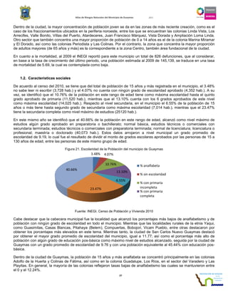 Atlas de Riesgos Naturales del
Dentro de la ciudad, la mayor concentración de población joven se da
caso de los fraccionamientos ubicados en la periferia noroeste, entre los que se encuentran las colonias Linda Vista, Los
Arrecifes, Valle Bonito, Villas del Puerto, Atardeceres, Juan Francisco Márquez, Vista Dorada y Ampliación Loma Linda.
Otro sector que también concentra una mayor proporción de población de 0 a 14 años es el de la colonia Marina Miramar
y El Dorado, así como las colonias Periodista y Las Colinas.
de adultos mayores (de 65 años y más) es la correspondiente a la zona Centro, también área fundacional de la ciudad.
En cuanto a la mortalidad, al 2009 el INEGI reportó
en base a la tasa de crecimiento del último periodo, una población estimada al 2009 de 145,139, se traduce en una tasa
de mortalidad de 5.69, la cual es contemplada como baja.
1.2. Características sociales
De acuerdo al censo del 2010, se tiene que del total de población de 15 años y más registrada en el municipio, el 3.48%
no sabe leer ni escribir (3,728 hab.) y el 4.07% no cuenta con ningún grado de escolaridad aprobado
vez, se identificó que el 10.76% de la población en este rango de edad tiene como máxima escolaridad hasta el quinto
grado aprobado de primaria (11,520 hab.)
como máxima escolaridad (14,025 hab.). Respecto al nivel secundaria, en el municipio el 6.55% de la población de 15
años o más tiene hasta segundo grado de secundaria como máxima escolaridad
tiene la secundaria completa como nivel máximo
En este mismo año se identificó que el 40.66% de la población en este rango de edad, alcanzó como nivel máximo de
estudios algún grado aprobado en preparatoria o bachillerato; normal básica, estudios técnicos o comerciales con
secundaria terminada; estudios técnicos o comerciales con preparatoria terminada; normal de licenciatura; licenciatura o
profesional; maestría o doctorado (40,073 hab.)
escolaridad de 9.19, lo cual fue el resultado de dividir el monto de grados escolares aprobados por las personas de 15 a
130 años de edad, entre las personas de este mismo grupo de edad.
Figura 21. Escolaridad de la Población del municipio de Guaymas
Fuente: INEGI. Censo de Población y Vivienda 2010
Cabe destacar que la cabecera municipal fue la localidad que alcanzó los porcentajes más bajos de analfabetismo y de
población con ningún grado de escolaridad en todo el municipio. Mientras que las localidades rurales de la etnia Yaqui,
como Guasimitas, Casas Blancas, Pitahaya (Belem), Compuertas, Bobojori, Vicam Pueblo, entre otras destacaron por
obtener los porcentajes más elevados en este tema. Mientras tanto, la ciudad de San Carlos Nuevo Guaymas destacó
por obtener el mayor grado promedio de escolarida
población con algún grado de educación pos
Guaymas con un grado promedio de escolaridad de 9.76 y con una población
básica.
Dentro de la ciudad de Guaymas, la población de 15 años y más analfabeta se concentró principalmente
Adolfo de la Huerta y Colinas de Fátima, así como en la colonia Guadalupe, Los Ríos, en el
Playitas. En general, la mayoría de las colonias reflejaron tasas
el 0 y el 12.24%.
40.66%
Atlas de Riesgos Naturales del Municipio de Guaymas 2011
27
Dentro de la ciudad, la mayor concentración de población joven se da en las zonas de más reciente creación, como es el
caso de los fraccionamientos ubicados en la periferia noroeste, entre los que se encuentran las colonias Linda Vista, Los
e Bonito, Villas del Puerto, Atardeceres, Juan Francisco Márquez, Vista Dorada y Ampliación Loma Linda.
Otro sector que también concentra una mayor proporción de población de 0 a 14 años es el de la colonia Marina Miramar
Periodista y Las Colinas. Por el contrario, la zona que concentra la mayor proporción
de adultos mayores (de 65 años y más) es la correspondiente a la zona Centro, también área fundacional de la ciudad.
2009 el INEGI reportó para este municipio un total de 826 defunciones, que al considerar,
en base a la tasa de crecimiento del último periodo, una población estimada al 2009 de 145,139, se traduce en una tasa
de mortalidad de 5.69, la cual es contemplada como baja.
De acuerdo al censo del 2010, se tiene que del total de población de 15 años y más registrada en el municipio, el 3.48%
y el 4.07% no cuenta con ningún grado de escolaridad aprobado
vez, se identificó que el 10.76% de la población en este rango de edad tiene como máxima escolaridad hasta el quinto
(11,520 hab.), mientras que el 13.10% cuenta con los 6 grados aprobados de este nivel
. Respecto al nivel secundaria, en el municipio el 6.55% de la población de 15
años o más tiene hasta segundo grado de secundaria como máxima escolaridad (7,014 hab.)
tiene la secundaria completa como nivel máximo de estudios (25120 hab.).
En este mismo año se identificó que el 40.66% de la población en este rango de edad, alcanzó como nivel máximo de
estudios algún grado aprobado en preparatoria o bachillerato; normal básica, estudios técnicos o comerciales con
cundaria terminada; estudios técnicos o comerciales con preparatoria terminada; normal de licenciatura; licenciatura o
(40,073 hab.). Estos datos arrojaron a nivel municipal un grado promedio de
l fue el resultado de dividir el monto de grados escolares aprobados por las personas de 15 a
130 años de edad, entre las personas de este mismo grupo de edad.
. Escolaridad de la Población del municipio de Guaymas
Fuente: INEGI. Censo de Población y Vivienda 2010
Cabe destacar que la cabecera municipal fue la localidad que alcanzó los porcentajes más bajos de analfabetismo y de
población con ningún grado de escolaridad en todo el municipio. Mientras que las localidades rurales de la etnia Yaqui,
sas Blancas, Pitahaya (Belem), Compuertas, Bobojori, Vicam Pueblo, entre otras destacaron por
obtener los porcentajes más elevados en este tema. Mientras tanto, la ciudad de San Carlos Nuevo Guaymas destacó
por obtener el mayor grado promedio de escolaridad del municipio, igual a 11.77; así como el porcentaje más alto de
población con algún grado de educación pos-básica como máximo nivel de estudios alcanzado, seguida por la ciudad de
Guaymas con un grado promedio de escolaridad de 9.76 y con una población equivalente al 45.44% con educación pos
, la población de 15 años y más analfabeta se concentró principalmente
Adolfo de la Huerta y Colinas de Fátima, así como en la colonia Guadalupe, Los Ríos, en el
as colonias reflejaron tasas bajas de analfabetismo las cuales se mantuvieron entre
3.48% 4.07%
10.76%
13.10%
6.55%
23.47%
% analfabeta
% sin escolaridad
% con primaria
incompleta
% con primaria
completa
en las zonas de más reciente creación, como es el
caso de los fraccionamientos ubicados en la periferia noroeste, entre los que se encuentran las colonias Linda Vista, Los
e Bonito, Villas del Puerto, Atardeceres, Juan Francisco Márquez, Vista Dorada y Ampliación Loma Linda.
Otro sector que también concentra una mayor proporción de población de 0 a 14 años es el de la colonia Marina Miramar
Por el contrario, la zona que concentra la mayor proporción
de adultos mayores (de 65 años y más) es la correspondiente a la zona Centro, también área fundacional de la ciudad.
para este municipio un total de 826 defunciones, que al considerar,
en base a la tasa de crecimiento del último periodo, una población estimada al 2009 de 145,139, se traduce en una tasa
De acuerdo al censo del 2010, se tiene que del total de población de 15 años y más registrada en el municipio, el 3.48%
y el 4.07% no cuenta con ningún grado de escolaridad aprobado (4,352 hab.). A su
vez, se identificó que el 10.76% de la población en este rango de edad tiene como máxima escolaridad hasta el quinto
, mientras que el 13.10% cuenta con los 6 grados aprobados de este nivel
. Respecto al nivel secundaria, en el municipio el 6.55% de la población de 15
(7,014 hab.), mientras que el 23.47%
En este mismo año se identificó que el 40.66% de la población en este rango de edad, alcanzó como nivel máximo de
estudios algún grado aprobado en preparatoria o bachillerato; normal básica, estudios técnicos o comerciales con
cundaria terminada; estudios técnicos o comerciales con preparatoria terminada; normal de licenciatura; licenciatura o
. Estos datos arrojaron a nivel municipal un grado promedio de
l fue el resultado de dividir el monto de grados escolares aprobados por las personas de 15 a
Cabe destacar que la cabecera municipal fue la localidad que alcanzó los porcentajes más bajos de analfabetismo y de
población con ningún grado de escolaridad en todo el municipio. Mientras que las localidades rurales de la etnia Yaqui,
sas Blancas, Pitahaya (Belem), Compuertas, Bobojori, Vicam Pueblo, entre otras destacaron por
obtener los porcentajes más elevados en este tema. Mientras tanto, la ciudad de San Carlos Nuevo Guaymas destacó
d del municipio, igual a 11.77; así como el porcentaje más alto de
básica como máximo nivel de estudios alcanzado, seguida por la ciudad de
equivalente al 45.44% con educación pos-
, la población de 15 años y más analfabeta se concentró principalmente en las colonias
Adolfo de la Huerta y Colinas de Fátima, así como en la colonia Guadalupe, Los Ríos, en el sector del Varadero y Las
bajas de analfabetismo las cuales se mantuvieron entre
 