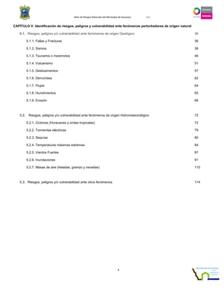 Atlas de Riesgos Naturales del Municipio de Guaymas 2011
2
CAPÍTULO V. Identificación de riesgos, peligros y vulnerabilidad ante fenómenos perturbadores de origen natural
5.1. Riesgos, peligros y/o vulnerabilidad ante fenómenos de origen Geológico 36
5.1.1. Fallas y Fracturas 36
5.1.2. Sismos 38
5.1.3. Tsunamis o maremotos 46
5.1.4. Vulcanismo 51
5.1.5. Deslizamientos 57
5.1.6. Derrumbes 62
5.1.7. Flujos 64
5.1.8. Hundimientos 65
5.1.9. Erosión 66
5.2. Riesgos, peligros y/o vulnerabilidad ante fenómenos de origen Hidrometeorológico 72
5.2.1. Ciclones (Huracanes y ondas tropicales) 72
5.2.2. Tormentas eléctricas 79
5.2.3. Sequías 80
5.2.4. Temperaturas máximas extremas 84
5.2.5. Vientos Fuertes 87
5.2.6. Inundaciones 91
5.2.7. Masas de aire (heladas, granizo y nevadas) 110
5.3. Riesgos, peligros y/o vulnerabilidad ante otros fenómenos 114
 