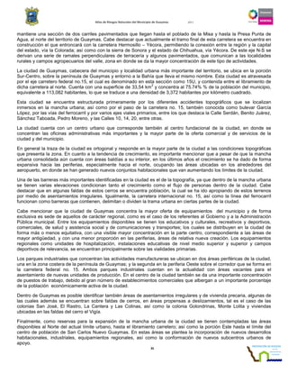 Atlas de Riesgos Naturales del Municipio de Guaymas 2011
35
mantiene una sección de dos carriles pavimentados que llegan hasta el poblado de la Misa y hasta la Presa Punta de
Agua, al norte del territorio de Guaymas. Cabe destacar que actualmente el tramo final de esta carretera se encuentra en
construcción el que entroncará con la carretera Hermosillo – Yécora, permitiendo la conexión entre la región y la capital
del estado, vía la Colorada; así como con la sierra de Sonora y el estado de Chihuahua, vía Yécora. De este eje N-S se
derivan una serie de ramales perpendiculares de terracería y algunos pavimentados, que comunican a las localidades
rurales y campos agropecuarios del valle, zona en donde se da la mayor concentración de este tipo de actividades.
La ciudad de Guaymas, cabecera del municipio y localidad urbana más importante del territorio, se ubica en la porción
Sur-Centro, sobre la península de Guaymas y entorno a la Bahía que lleva el mismo nombre. Esta ciudad es atravesada
por el eje carretero federal no.15, el cual es denominado en esta sección como 15U, y contenida entre el libramiento de
dicha carretera al norte. Cuenta con una superficie de 33,54 km
2
y concentra al 75.74% % de la población del municipio,
equivalente a 113,082 habitantes, lo que se traduce a una densidad de 3,372 habitantes por kilómetro cuadrado.
Esta ciudad se encuentra estructurada primeramente por los diferentes accidentes topográficos que se localizan
inmersos en la mancha urbana; así como por el paso de la carretera no. 15, también conocida como bulevar García
López, por las vías del ferrocarril y por varios ejes viales primarios, entre los que destaca la Calle Serdán, Benito Juárez,
Sánchez Taboada, Pedro Moreno, y las Calles 10, 14, 20, entre otras.
La ciudad cuenta con un centro urbano que corresponde también al centro fundacional de la ciudad, en donde se
concentran las oficinas administrativas más importantes y la mayor parte de la oferta comercial y de servicios de la
ciudad y del municipio.
En general la traza de la ciudad es ortogonal y responde en la mayor parte de la ciudad a las condiciones topográficas
que presenta la zona. En cuanto a la tendencia de crecimiento, es importante mencionar que a pesar de que la mancha
urbana consolidada aún cuenta con áreas baldías a su interior, en los últimos años el crecimiento se ha dado de forma
expansiva hacia las periferias, especialmente hacia el norte, ocupando las áreas ubicadas en los alrededores del
aeropuerto, en donde se han generado nuevos conjuntos habitacionales que van aumentando los límites de la ciudad.
Una de las barreras más importantes identificadas en la ciudad es el de la topografía, ya que dentro de la mancha urbana
se tienen varias elevaciones condicionan tanto el crecimiento como el flujo de personas dentro de la ciudad. Cabe
destacar que en algunas faldas de estos cerros se encuentra población, la cual se ha ido apropiando de estos terrenos
por medio de asentamientos irregulares. Igualmente, la carretera internacional no. 15, así como la línea del ferrocarril
funcionan como barreras que contienen, delimitan o dividen la trama urbana en ciertas partes de la ciudad.
Cabe mencionar que la ciudad de Guaymas concentra la mayor oferta de equipamientos del municipio y de forma
exclusiva es sede de aquellos de carácter regional, como es el caso de los referentes al Gobierno y a la Administración
Pública municipal. Entre los equipamientos disponibles se tienen los educativos y culturales, recreativos y deportivos,
comerciales, de salud y asistencia social y de comunicaciones y transportes; los cuales se distribuyen en la ciudad de
forma más o menos equitativa, con una visible mayor concentración en la parte centro, correspondiente a las áreas de
mayor antigüedad, y con una menor proporción en las periferias, áreas de relativa nueva creación. Los equipamientos
regionales como unidades de hospitalización, instalaciones educativas de nivel medio superior y superior y campos
deportivos de relevancia, se encuentran principalmente sobre las vialidades primarias.
Los parques industriales que concentran las actividades manufactureras se ubican en dos áreas periféricas de la ciudad,
una en la zona costera de la península de Guaymas; y la segunda en la periferia Oeste sobre el corredor que se forma en
la carretera federal no. 15. Ambos parques industriales cuentan en la actualidad con áreas vacantes para el
asentamiento de nuevas unidades de producción. En el centro de la ciudad también se da una importante concentración
de puestos de trabajo, debido al gran número de establecimientos comerciales que albergan a un importante porcentaje
de la población económicamente activa de la ciudad.
Dentro de Guaymas es posible identificar también áreas de asentamientos irregulares y de vivienda precaria, algunas de
las cuales además se encuentran sobre faldas de cerros, en áreas propensas a deslizamientos, tal es el caso de las
colonias San José, El Rastro, La Cantera y Las Colinas, así como la colonia Golondrinas, Monte Lolita y viviendas
ubicadas en las faldas del cerro el Vigía.
Finalmente, como reservas para la expansión de la mancha urbana de la ciudad se tienen contempladas las áreas
disponibles al Norte del actual límite urbano, hasta el libramiento carretero; así como la porción Este hasta el límite del
centro de población de San Carlos Nuevo Guaymas. En estas áreas se plantea la incorporación de nuevos desarrollos
habitacionales, industriales, equipamientos regionales, así como la conformación de nuevos subcentros urbanos de
apoyo.
 