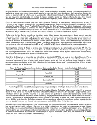 Atlas de Riesgos Naturales del Municipio de Guaymas 2011
37
Algunas de estas estructuras tienen incidencia en las zonas urbanizadas, afectando algunas colonias asentadas sobre
las faldas y pie de estos cerros, como es el caso de las colonias Burócratas, Ampliación Burócrata y Las Delicias, las
cuales se asientan sobre el extremo sur de una de estas estructuras semicirculares. Sin embargo, la estructura sobre la
que se encuentran es clasificada por el atlas de riesgos estatales como una fractura inferida, la cual, al no mostrar
deslizamiento de un bloque con respecto a otro, no representa un peligro para la población habitante de esta zona.
Como se mencionó anteriormente, más al sur de la ciudad de Guaymas, se aprecia cierta continuidad hasta el cerro El
Potrerito, lo que incide en varias colonias como Las Flores y Álamos. Otra continuación de estas fracturas incide en las
colonias Periodista, 13 de Enero, Ampliación Nacionalización del Golfo y Popular. Por último, de acuerdo a información
del Atlas Estatal de Riesgos, se identifica una fractura a partir del Bulevar García López hasta el Estero Bacochibampo,
sobre la cual se encuentra asentada la colonia El Dorado. Al igual que en el caso anterior, este tipo de estructuras no
representan peligro para la población ni para las construcciones por no presentar movimiento alguno.
En la zona de San Carlos, también se identifican varias fallas, aunque se encuentran en áreas que no han sido
urbanizadas aún. De acuerdo a Vega Granillo, en la zona de la Bahía de los Algodones hasta la carretera internacional
se han reconocido once fallas importantes de tipo normal, las que provocan el basculamiento de las secuencias
volcánicas terciarias. El fallamiento es del tipo “dominó o estante de libros”, el cual produce semigrabens escalonados.
De las fallas identificadas, cuatro son principales y las demás secundarias, pero tienen una manifestación topográfica.
Los rumbos de estas estructuras varían de 20° al NW hasta 20° al NE, siendo estas últimas las más representadas.
Otro importante sistema de fallas en el área, está formado por estructuras con orientación aproximada NW 50°. Una
estructura asociada es la que sigue el arroyo Palma Quemada al norte de San Carlos; esta estructura es muy grande,
con una longitud aproximada de 12 km. De hecho la misma línea de costa desde la punta San Eduardo hasta la Punta
San Antonio, aunque erosionada, refleja la misma dirección.
En el área de Guaymas se encuentra una estructura de orientación 45° NW que corta al cerro Bacochibampo. Por su
orientación, estas estructuras se asocian de manera preliminar con el sistema de grandes fallas transformes que
conforman el sistema de fallas de San Andrés, el cual continúa dentro del Golfo de California, donde conecta un sistema
de pequeñas dorsales. Dentro de las fallas principales encontradas en la región del Golfo de Guaymas y Santa Rosalía
en Baja California Sur se encuentran:
Figura 29. Principales fallas transformes dentro del Golfo entre San Carlos (Sonora) y Santa Rosalía (Baja California Sur)
Nombre de la Falla Nombre de la dorsal Rumbo
Tiburón Sur 47° NW
Yaqui Rift 30° NE
Guaymas Sur 54° NW
Guaymas Rift 30° NE
Tortuga 57° NW
Guaymas Sur Rift 33° NE
Carmen 50° NW
Carmen Rift 35° NE
Farallón 50° NW
Fuente: Vega Granillo, et al. (2004). Geología Urbana y Riesgos Geológicos de la Región de Guaymas y San Carlos Sonora.
De acuerdo a la tabla anterior, es evidente la relación entre las fallas del Golfo y las fallas mencionadas. En la región de
Bahía de Kino existe una importante familia de fallas con rumbos muy similares. De acuerdo a Vega Granillo, varios
estudiosos afirman que las fallas incluidas en la tabla anterior son parte de un sistema de deslizamiento lateral destral
asociado con dorsales, que acomodan el deslizamiento y despegamiento de la península de Baja California de Sonora y
Sinaloa. La península de Baja California se ha desplazado hacia el noroeste al menos 300 km en la región de Guaymas y
tal vez 450 km en la boca del Golfo. Las zonas de rift corresponden a fallamiento normal que produce fosas profundas
como la fosa de Guaymas que alcanza una profundidad de hasta 2,000 m bajo el nivel del mar.
A manera de conclusión se puede decir, que como resultado del análisis interpretativo de imágenes de satélite, se obtuvo
una ubicación y distribución de fallas y fracturas en la ciudad de Guaymas, las cuales se muestran en el mapa de este
tema. Cabe mencionar que las fallas mostradas son inferidas y no se han encontrado evidencias en campo de actividad
reciente, por lo que no implica que exista peligro en el sentido estricto, sino más bien que dichos lineamientos pueden ser
la huella de movimientos tectónicos que tuvieron lugar en épocas anteriores. Dicho esto, se entiende que no existe
peligro por fallas y fracturas para esta área de estudio.
 