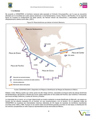 Atlas de Riesgos Naturales del Municipio de Guaymas 2011
38
1.1.2.Sismos
De acuerdo a CENAPRED, el territorio nacional está asociado al Cinturón Circumpacífico, por lo que se encuentra
afectado por la movilidad de cuatro placas tectónicas: la de Norteamérica, Cocos, Rivera y del Pacífico. En la siguiente
figura se muestra la configuración de estas placas; las flechas indican las direcciones y velocidades promedio de
desplazamiento relativo entre ellas. (2001)
Figura 30. Placas tectónicas que afectan el territorio Mexicano.
Fuente: CENAPRED (2001), Diagnóstico de Peligros e Identificación de Riesgos de Desastres en México.
Debido a esto, México cuenta con varias zonas de alto riesgo sísmico, asociadas al choque entre las placas tectónicas
de Norteamérica, del Pacífico y Riviera de Cocos; éstas repercuten en las costas del Pacífico, Eje Volcánico Transversal,
península de Baja California y costas de Sonora y Sinaloa.
La intensidad de un sismo, en un lugar determinado se evalúa mediante la escala Modificada de Mercalli y se asigna en
función de los efectos causados en el hombre, en sus construcciones y en el terreno. En el siguiente mapa de
CENAPRED se muestran las intensidades máximas obtenidas de 49 mapas de isosistas de temblores importantes
ocurridos entre 1845 y 1985. Aunque no se cubren todos los temblores grandes ocurridos en ese lapso, la distribución de
los eventos considerados en este mapa es representativa de las sismicidad de México.
 
